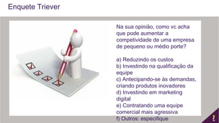 Enquete Triever
Na sua opinião, como vc acha
que pode aumentar a
competividade de uma empresa
de pequeno ou médio porte?
a) Reduzindo os custos
b) Investindo na qualificação da
equipe
c) Antecipando-se às demandas,
criando produtos inovadores
d) Investindo em marketing
digital
e) Contratando uma equipe
comercial mais agressiva
f) Outros: especifique
 