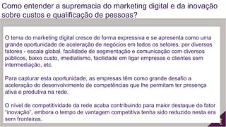  
O tema do marketing digital cresce de forma expressiva e se apresenta como uma
grande oportunidade de aceleração de negócios em todos os setores, por diversos
fatores - escala global, facilidade de segmentação e comunicação com diversos
públicos, baixo custo, imediatismo, facilidade em ligar empresas e clientes sem
intermediação, etc.
 
Para capturar esta oportunidade, as empresas têm como grande desafio a
aceleração do desenvolvimento de competências que lhe permitam ter presença
ativa e produtiva na rede.
 
O nível de competitividade da rede acaba contribuindo para maior destaque do fator
“inovação”, embora o tempo de vantagem competitiva tenha sido reduzido nesta era
sem fronteiras.
Como entender a supremacia do marketing digital e da inovação
sobre custos e qualificação de pessoas?
 
 