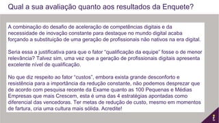 A combinação do desafio de aceleração de competências digitais e da
necessidade de inovação constante para destaque no mundo digital acaba
forçando a substituição de uma geração de profissionais não nativos na era digital.
 
Seria essa a justificativa para que o fator “qualificação da equipe” fosse o de menor
relevância? Talvez sim, uma vez que a geração de profissionais digitais apresenta
excelente nível de qualificação.
 
No que diz respeito ao fator “custos”, embora exista grande desconforto e
resistência para a importância da redução constante, não podemos desprezar que
de acordo com pesquisa recente da Exame quanto as 100 Pequenas e Médias
Empresas que mais Crescem, esta é uma das 4 estratégias apontadas como
diferencial das vencedoras. Ter metas de redução de custo, mesmo em momentos
de fartura, cria uma cultura mais sólida. Acredite!
Qual a sua avaliação quanto aos resultados da Enquete?
 