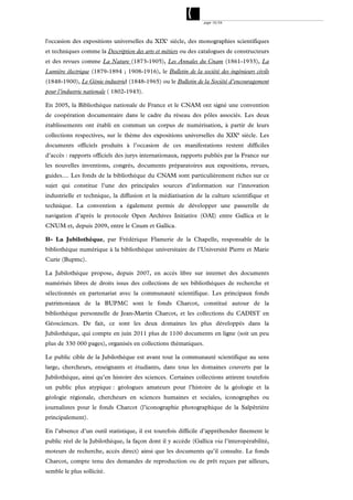 page 10/54




l'occasion des expositions universelles du XIXe siècle, des monographies scientifiques
et techniques comme la Description des arts et métiers ou des catalogues de constructeurs
et des revues comme La Nature (1873-1905), Les Annales du Cnam (1861-1933), La
Lumière électrique (1879-1894 ; 1908-1916), le Bulletin de la société des ingénieurs civils
(1848-1900), Le Génie industriel (1848-1965) ou le Bulletin de la Société d’encouragement
pour l’industrie nationale ( 1802-1943).

En 2005, la Bibliothèque nationale de France et le CNAM ont signé une convention
de coopération documentaire dans le cadre du réseau des pôles associés. Les deux
établissements ont établi en commun un corpus de numérisation, à partir de leurs
collections respectives, sur le thème des expositions universelles du XIXe siècle. Les
documents officiels produits à l’occasion de ces manifestations restent difficiles
d’accès : rapports officiels des jurys internationaux, rapports publiés par la France sur
les nouvelles inventions, congrès, documents préparatoires aux expositions, revues,
guides.... Les fonds de la bibliothèque du CNAM sont particulièrement riches sur ce
sujet qui constitue l’une des principales sources d’information sur l’innovation
industrielle et technique, la diffusion et la médiatisation de la culture scientifique et
technique. La convention a également permis de développer une passerelle de
navigation d’après le protocole Open Archives Initiative (OAI) entre Gallica et le
CNUM et, depuis 2009, entre le Cnum et Gallica.

B- La Jubilothèque, par Frédérique Flamerie de la Chapelle, responsable de la
bibliothèque numérique à la bibliothèque universitaire de l’Université Pierre et Marie
Curie (Bupmc).

La Jubilothèque propose, depuis 2007, en accès libre sur internet des documents
numérisés libres de droits issus des collections de ses bibliothèques de recherche et
sélectionnés en partenariat avec la communauté scientifique. Les principaux fonds
patrimoniaux de la BUPMC sont le fonds Charcot, constitué autour de la
bibliothèque personnelle de Jean-Martin Charcot, et les collections du CADIST en
Géosciences. De fait, ce sont les deux domaines les plus développés dans la
Jubilothèque, qui compte en juin 2011 plus de 1100 documents en ligne (soit un peu
plus de 330 000 pages), organisés en collections thématiques.

Le public cible de la Jubilothèque est avant tout la communauté scientifique au sens
large, chercheurs, enseignants et étudiants, dans tous les domaines couverts par la
Jubilothèque, ainsi qu’en histoire des sciences. Certaines collections attirent toutefois
un public plus atypique : géologues amateurs pour l’histoire de la géologie et la
géologie régionale, chercheurs en sciences humaines et sociales, iconographes ou
journalistes pour le fonds Charcot (l’iconographie photographique de la Salpêtrière
principalement).

En l’absence d’un outil statistique, il est toutefois difficile d’appréhender finement le
public réel de la Jubilothèque, la façon dont il y accède (Gallica via l’interopérabilité,
moteurs de recherche, accès direct) ainsi que les documents qu’il consulte. Le fonds
Charcot, compte tenu des demandes de reproduction ou de prêt reçues par ailleurs,
semble le plus sollicité.
 