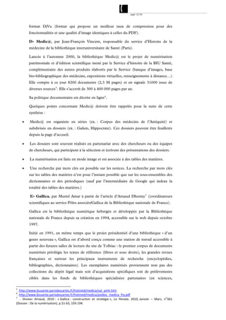 page 12/54




         format DjVu (format qui propose un meilleur taux de compression pour des
         fonctionnalités et une qualité d’image identiques à celles du PDF).

         D- Medic@, par Jean-François Vincent, responsable du service d’Histoire de la
         médecine de la bibliothèque interuniversitaire de Santé (Paris).

         Lancée à l’automne 2000, la bibliothèque Medic@ est le projet de numérisation
         patrimoniale et d’édition scientifique mené par le Service d’histoire de la BIU Santé,
         complémentaire des autres produits élaborés par le Service (banque d’images, base
         bio-bibliographique des médecins, expositions virtuelles, renseignements à distance…)
         Elle compte à ce jour 8200 documents (2,3 M pages) et en signale 31000 issus de
         diverses sources 5 . Elle s’accroît de 300 à 400 000 pages par an.

         Sa politique documentaire est décrite en ligne 6 .

         Quelques points concernant Medic@ doivent être rappelés pour la suite de cette
         synthèse :

         Medic@ est organisée en séries (ex. : Corpus des médecins de l’Antiquité) et
         subdivisée en dossiers (ex. : Galien, Hippocrate). Ces dossiers peuvent être feuilletés
         depuis la page d’accueil.

         Les dossiers sont souvent réalisés en partenariat avec des chercheurs ou des équipes
         de chercheurs, qui participent à la sélection et écrivent des présentations des dossiers.

         La numérisation est faite en mode image et est associée à des tables des matières.

         Une recherche par mots clés est possible sur les notices. La recherche par mots clés
         sur les tables des matières n’est pour l’instant possible que sur les sous-ensembles des
         dictionnaires et des périodiques (sauf par l’intermédiaire de Google qui indexe la
         totalité des tables des matières.)

          E- Gallica, par Muriel Amar à partir de l’article d’Arnaud Dhermy 7 (coordinateurs
         scientifiques au service Pôles associés/Gallica de la Bibliothèque nationale de France).

         Gallica est la bibliothèque numérique hébergée et développée par la Bibliothèque
         nationale de France depuis sa création en 1994, accessible sur le web depuis octobre
         1997.

         Initié en 1991, en même temps que le projet présidentiel d’une bibliothèque « d’un
         genre nouveau », Gallica est d’abord conçu comme une station de travail accessible à
         partir des futures salles de lecture du site de Tolbiac : le premier corpus de documents
         numérisés privilégie les textes de référence (libres et sous droits), les grandes revues
         françaises et surtout les principaux instruments de recherche (encyclopédies,
         bibliographies, dictionnaires). Les exemplaires numérisés proviennent non pas des
         collections du dépôt légal mais soit d’acquisitions spécifiques soit de prélèvements
         ciblés dans les fonds de bibliothèques spécialisées partenaires (en sciences,

5
 . http://www.biusante.parisdescartes.fr/histmed/medica/oai_pmh.htm  
6
 . http://www.biusante.parisdescartes.fr/histmed/medica/poldoc_medica_fra.pdf 
7
   . DHERMY  Arnaud,  2010 :  « Gallica :  construction  et  stratégie »,  La  Pensée,  2010, Janvier  –  Mars,  no361 
(Dossier : De la numérisation), p.51‐63, 193‐194.
 