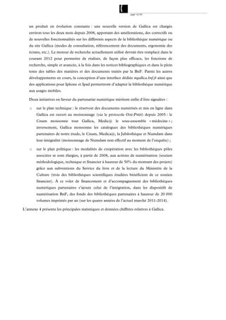 page 14/54




    un produit en évolution constante : une nouvelle version de Gallica est chargée
    environ tous les deux mois depuis 2008, apportant des améliorations, des correctifs ou
    de nouvelles fonctionnalités sur les différents aspects de la bibliothèque numérique ou
    du site Gallica (modes de consultation, référencement des documents, ergonomie des
    écrans, etc.). Le moteur de recherche actuellement utilisé devrait être remplacé dans le
    courant 2012 pour permettre de réaliser, de façon plus efficace, les fonctions de
    recherche, simple et avancée, à la fois dans les notices bibliographiques et dans le plein
    texte des tables des matières et des documents traités par la BnF. Parmi les autres
    développements en cours, la conception d’une interface dédiée mgallica.bnf.fr ainsi que
    des applications pour Iphone et Ipad permettront d’adapter la bibliothèque numérique
    aux usages mobiles.

    Deux initiatives en faveur du partenariat numérique méritent enfin d’être signalées :

    o   sur le plan technique : le réservoir des documents numérisés et mis en ligne dans
        Gallica est ouvert au moissonnage (via le protocole OAI-PMH) depuis 2005 : le
        Cnum moissonne tout Gallica, Medic@ le sous-ensemble « médecine » ;
        inversement, Gallica moissonne les catalogues des bibliothèques numériques
        partenaires de notre étude, le Cnum, Medica@, la Jubilothèque et Numdam dans
        leur intégralité (moissonnage de Numdam non effectif au moment de l’enquête) ;

    o   sur le plan politique : les modalités de coopération avec les bibliothèques pôles
        associées se sont élargies, à partir de 2008, aux actions de numérisation (soutien
        méthodologique, technique et financier à hauteur de 50% du montant des projets)
        grâce aux subventions du Service du livre et de la lecture du Ministère de la
        Culture (trois des bibliothèques scientifiques étudiées bénéficient de ce soutien
        financier). À ce volet de financement et d’accompagnement des bibliothèques
        numériques partenaires s’ajoute celui de l’intégration, dans les dispositifs de
        numérisation BnF, des fonds des bibliothèques partenaires à hauteur de 20 000
        volumes imprimés par an (sur les quatre années de l’actuel marché 2011-2014).

L’annexe 4 présente les principales statistiques et données chiffrées relatives à Gallica.
 