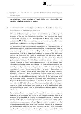 page 15/54




  2. Pratiques et évaluation de quatre bibliothèques numériques
      scientifiques

      Le tableau de l’annexe 2 indique le codage utilisé pour contextualiser les
      verbatim cités dans la suite de ce rapport.



2.1   Le Conservatoire numérique, synthèse par Mireille le Van Ho,
      directrice de la bibliothèque du Cnam

      Dans le cadre de cette enquête, quatre personnes ont été interrogées sur les usages et
      pratiques qu’elles ont du Conservatoire numérique : une chercheuse au Centre
      d’histoire des techniques et de l’environnement du Cnam, deux chargées de
      collections du Musée des arts et métiers qui poursuivent aussi des recherches et une
      bibliothécaire du Musée des arts et métiers, voir annexe 2.

      Du fait de leur ancrage institutionnel, leur connaissance du Cnum est ancienne, le
      plus souvent depuis sa création avec un usage fréquent à quotidien depuis quatre à
      cinq ans, correspondant à une montée en charge de la base qui s’est enrichie. Les
      chercheurs du CDHTE et chargées de collections du Musée ont été directement
      associés à la constitution des corpus de numérisation d’où leur intérêt pour la
      bibliothèque et l’utilisation importante qu’ils en font. Dans leur pratique
      professionnelle, l’utilisation des bibliothèques numériques est un « réflexe » : pour
      Cnum1, « [j’utilise le Cnum] presque quotidiennement. », « J’ai une utilisation quasi
      obsessionnelle du Cnum », comme pour Cnum4 : « A partir du moment où on fait une
      recherche, si on n'a pas la source ici sur place, on se tourne tout de suite vers les bibliothèques
      numériques. En premier le Cnum, en second Gallica ». Le recours à d’autres bases est
      également très fréquent : Google Books, Gallica bien sûr mais aussi Eleonore,
      Scientifica, Architectura… Dans les motivations d’usage, il s’agit très souvent de
      retrouver des ouvrages déjà connus, même si l’exploration de plus vastes corpus n’est
      pas exclue mais souvent à la marge de la recherche, parce que dévoreuse de temps.
      S’agissant du Conservatoire numérique, la littérature officielle sur les expositions
      universelles du XIXe siècle et les revues d’histoire des techniques (Mémoires et compte-
      rendu de la Société des ingénieurs civils, Bulletin de la Société d’encouragement pour
      l’industrie nationale, la Nature…) sont les deux thématiques majeures exploitées par les
      chercheurs.

      Le mode de recherche passe soit par le catalogue de la base numérique, soit par le
      catalogue de la bibliothèque qui renvoie sur les ouvrages numérisés, même si la
      possibilité de ce lien n’a pas été identifiée par toutes les utilisatrices. La recherche sur
      Internet (via Google) est souvent un préalable pour trouver du texte océrisé, option
      actuellement non proposée dans le Cnum, déplorée par deux des interviewées (« Le
      défaut principal du Cnum, c'est de ne pas océriser », Cnum3) et rejetée par les deux autres
      par crainte du bruit généré (« je pense que ça ferait pas mal de bruit. C'est un peu à double
      tranchant. On a toujours la tentation d'en demander plus, mais ça ne serait pas forcément très
 