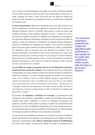 page 16/54




sage », Cnum2). L’entrée biographique sur Google est un mode de recherche préalable
souvent sollicité qui permet ensuite d’accéder à des ouvrages précis en mode texte ou
image. S’agissant du Cnum, le mode d’accès par mots des tables des matières qui
permet d’accéder rapidement, sans génération de bruit, aux informations recherchées
est d’emblée retenu.

La masse documentaire offerte par la numérisation des revues dans le Cnum est un
champ d’exploration et de découvertes apprécié des chercheurs dont le corpus mis à
disposition détermine souvent la recherche. Pour autant, le corpus est encore jugé
insuffisant (brochures, petits imprimés, catalogues de vente…) surtout pour tout ce
qui concerne les éditions successives, les rééditions et la transmission. Le recoupement
                                                                                                    «Les  ressources
de corpus dans différentes bibliothèques numériques est alors un biais pour pallier les
manques ou faire des recherches à l’articulation de plusieurs champs disciplinaires
                                                                                                    numériques
(histoire de l’art/histoire des techniques par exemple). Si les ressources numériques
                                                                                                    permettent de
grâce à leur masse rendue aisément accessible permettent de vérifier et d’approfondir
                                                                                                    vérifier des
des hypothèses, elles ne permettent pas d’en ébaucher de nouvelles, selon les
                                                                                                    hypothèses plus
chercheurs interrogés (« Une hypothèse est basée sur des connaissances qu'on a déjà, sur des
                                                                                                    facilement, et
questions qu'on pense qu'on va pouvoir résoudre. Je ne pense pas que les ressources numériques
                                                                                                    donc parfois de
permettent d'avoir de nouvelles hypothèses. Mais en revanche, elles permettent de vérifier des
                                                                                                    les rendre plus
hypothèses plus facilement, et donc parfois de les rendre plus ambitieuses, d'aller un peu plus
                                                                                                    ambitieuses,
loin dans ce qu'on peut trouver », Cnum3).
                                                                                                    d'aller un peu
                                                                                                    plus loin dans ce
L’accès dédié aux images (notamment dans le cas de l’illustration technique,                        qu'on peut
qui pourrait être extraite des volumes) est une demande récurrente et l’illustration                trouver»
technique grâce aux corpus numérisés pourrait alors devenir un thème de recherche en
histoire des techniques : « les corpus numériques permettent de travailler sur des corpus plus
vastes, et nous conduisent à faire une recherche différente, puisque le corpus détermine la
recherche. Ça renouvelle les corpus et les méthodes parce que, par le Net, il y a des méthodes
qu'on ne pouvait pas avoir, comme des recherches par mot, par image… On espère que ça va
se développer. Je pense que très certainement, si les images sont plus accessibles sur le Net, on
verra l'importance du dessin, de l'image devenir un thème des historiens des techniques, plus
qu'il ne l'était », Cnum3.

En revanche, la navigation à l’intérieur de l’ouvrage, le positionnement dans
l’ouvrage en cours de lecture est jugé difficile à établir, la lecture linéaire d’un ouvrage
numérisé étant exclue. L’affichage et le mode de visualisation des planches sont
appréciés et reconnus comme simples et pratiques, la qualité de la numérisation étant
toujours mise en avant. Les difficultés d’impression sont souvent pointées sans que ne
soit curieusement jamais évoquée la possibilité du téléchargement en .pdf de la plupart
des ouvrages qui permet un affichage et une impression à la demande.

Les nouveautés de la bibliothèque numérique sont envoyées sur des listes de diffusion
propres aux chercheurs de la discipline, aux collectionneurs, aux collègues des musées
nationaux et internationaux. Les outils de valorisation autour de la bibliothèque
font l’objet d’avis mitigés : la présentation détaillée d’ouvrages est souhaitée par un
 