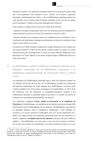 page 17/54




          chercheur (Cnum3 9 ), les expositions virtuelles rejetées par le motif qu’il ne peut s’agir
          que « d’un périphérique d’une exposition in situ », Cnum1. Les « services » (glossaire,
          historiques, enrichissement des notices…) liés à la bibliothèque numérique posent une
          vraie question, car on constate, dans les logs de connexion, qu’ils sont très peu utilisés
          par les internautes : inutilité ou mauvaise adéquation des contenus ?

          Cette enquête a confirmé pour les acteurs du Cnum la nécessité de :

      -    continuer à travailler en partenariat étroit avec les chercheurs pour la constitution de
          corpus pertinents en lien avec les axes de la recherche en train de se faire ;

      -    refondre l’interface de consultation autour de l’amélioration de la recherche et de la
          visualisation des illustrations techniques qui deviennent un objet de la recherche à part
          entière. Cette refonte est en cours.

          La question de l’OCR, vivement souhaitée par certains chercheurs, reste coûteuse sur
          des corpus antérieurs à 1800, dès lors qu’une certaine qualité est requise. Le Cnum
          attend beaucoup des développements en cours au Centre d’Études Supérieures de la
          Renaissance de Tours (Agora) ou du projet européen Impact ((IMProving ACcess to
          Text) entre autres.



2.2       La Jubilothèque, synthèse réalisée par Frédérique Flamerie de la
          Chapelle, responsable de la bibliothèque numérique à la
          bibliothèque interuniversitaire de l’Université Pierre et Marie
          Curie.

          Les utilisateurs de la Jubilothèque interrogés dans le cadre de la présente enquête ont
          été sollicités soit du fait de leur lien avec la bibliothèque (membre de commission
          d’acquisition, participation au travail éditorial de la Jubilothèque), soit parce qu’ils
          s’étaient manifestés lors d’une panne conséquente de la Jubilothèque en 2010. Trois
          des utilisateurs sont des chercheurs ou enseignants-chercheurs rattachés à des
          établissements parisiens, le quatrième réside en province et a concilié son activité de
          recherche avec une activité professionnelle, voir annexe 2.

          Ces utilisateurs soulignent l’accès rapide au document et la simplicité de
          l’interface de la Jubilothèque. La multiplication des fenêtres ainsi qu’un champ URL
          inutile dans la notice bibliographique ont été déplorés. La Jubilothèque a aussi pâti de
          ses plantages fréquents avant le changement d’application : « Pour télécharger les
          documents, je ne sais pas comment ils se débrouillent, mais ça ne marche régulièrement pas »,
          Jubil3. Les images revêtant une importance particulière pour l’un des chercheurs, ce
          dernier a apprécié la navigation par lot de vignettes, ainsi que celle par la table des
          matières : « Dans Jubilothèque, vous tapez page et vous avez toutes les pages en miniature.
          Par exemple, pour chercher de la photographie, vous repérez facilement les pages où il y a des


9 . Cnum3 :  « Sinon,  de  manière  générale,  je  trouve  que  ce  serait  bien  d'avoir  des  présentations  d'ouvrages. 

Quand  on  a,  comme  dans  le  Cnum,  un  corpus  d'ouvrages  qui  n'est  pas  énorme,  je  pense  que  la  partie  outils 
pourrait  être  améliorée,  en  faisant  systématiquement,  comme  dans  le  site  Architectura,  une  notice  sur 
l'ouvrage pour savoir si c'est la 1re édition, la 4e édition ». 
 