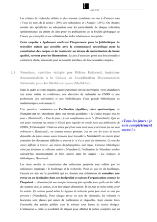 page 19/54




      Les critères de recherche utilisés le plus souvent (combinés ou non à d’autres) sont
      « Tous les mots de la notice » (39% des recherches) et « Auteur » (27%). On observe
      ensuite des spécificités en adéquation avec les particularités de chaque collection
      (prédominance du critère de date pour les publications de la Société géologique de
      France par exemple) et une utilisation des index relativement marginale.

      Cette enquête a également confirmé l’importance pour la Jubilothèque de
      travailler autant que possible avec la communauté scientifique pour la
      constitution des corpus et de maintenir un niveau de numérisation de haute
      qualité, surtout pour les illustrations. Le peu d’attention porté aux fonctionnalités
      conforte le choix, renouvelé pour la nouvelle interface, de fonctionnalités simples.



2.3   Numdam, synthèse rédigée par Hélène Falavard, ingénieur
      documentaliste à la Cellule de Coordination Documentaire
      Nationale pour les Mathématiques (MathDoc).

      Dans le cadre de cette enquête, quatre personnes ont été interrogées : trois chercheurs
      (un jeune maître de conférence, une directrice de recherche au CNRS et une
      professeure des universités) et une bibliothécaire d’une grande bibliothèque de
      mathématiques, voir annexe 2.

      Une première constatation est l’utilisation régulière, voire systématique, de
      Numdam par les chercheurs dans leur travail quotidien : « Je l'utilise presque tous les
      jours » (Numdam2), « Tous les jours : je suis complètement accro ! » (Numdam4). Que ce
      soit pour retrouver un article (« C'était pour regarder un article paru aux publications de
                                                                                                            «Tous les jours : je
      l'IHES. Je l'ai récupéré. C'était un article que j'étais censé avoir mais je ne l'avais pas sur mon
                                                                                                            suis complètement
      ordinateur », Numdam1), ou comme source primaire (« je me sers des textes de maths
                                                                                                            accro ! »
      disponibles du passé comme source primaire pour travailler », Numdam2) ou encore pour
      consulter des documents difficiles à trouver (« et il y a aussi des séminaires. Ce sont des
      choses difficiles à trouver, qui étaient dactylographiées, mal tapées. Certaines bibliothèques
      n'ont pas forcément la collection entière », Numdam1), l’utilisation de Numdam semble
      aujourd’hui incontournable et bien ancrée dans les usages : « Ça remplace la
      bibliothèque », Numdam1.

      Les deux modes de consultation des collections proposés sont utilisés par les
      utilisateurs interrogés : le feuilletage et la recherche. Pour ce qui est du feuilletage,
      l’accent est mis sur la possibilité qui est donnée aux utilisateurs de consulter une
      revue ou un séminaire dans son intégralité et suivant l’organisation connue de
      l’imprimé : « Numdam fait une interface beaucoup plus agréable parce qu'ils ont des tables
      des matières avec les années, et on peut cliquer directement. Et on peut en même temps avoir
      les articles. Ça restitue quand même les logiques de recherche qu'on peut avoir en tant que
      personne » (Numdam2). Pour chaque revue ou acte de séminaire, les volumes et
      fascicules sont classés par année de publication et cliquables. Sont ensuite listés
      l’ensemble des articles publiés dans le volume sous forme de notice abrégée.
      L’utilisateur a enfin la possibilité de cliquer pour afficher la notice complète qui lui
 