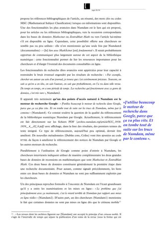 page 20/54




        propose les références bibliographiques de l’article, un résumé, des mots clés ou codes
        MSC (Mathematical Subject Classification) lorsque ces informations sont disponibles.
        Une des fonctionnalités les plus avancées dans Numdam est le lien qui est proposé,
        pour les articles ou les références bibliographiques, vers la recension correspondante
        dans les bases de données Mathscinet ou Zentralblatt Math ou vers l’article lui-même
        s’il est disponible en ligne. Cependant, cette possibilité offerte aux chercheurs ne
        semble pas ou peu utilisée : elle n’est mentionnée qu’une seule fois par Numdam4
        (documentaliste) : « [le] lien avec MathScinet [est] fondamental ». Il serait probablement
        opportun de communiquer plus largement autour de cet aspect de la bibliothèque
        numérique : cette fonctionnalité permet de lier les ressources importantes pour les
        chercheurs et d’élargir l’éventail des documents consultables en ligne.

        Les fonctionnalités de recherche dites avancées sont appréciées pour leur capacité à
        restreindre le bruit éventuel engendré par les résultats de recherche : « Par exemple,
        chercher un auteur au sein d'un journal, je trouve que c'est extrêmement précieux. Souvent, on
        sait ce qu'on a en tête, on sait l'auteur, on sait que probablement, on l’a vu dans telle revue.
        De temps en temps, on a une période de temps. Les recherches qui fonctionnent avec ce genre de
        données, c'est très rare », Numdam2.

        Il apparaît très nettement qu’un des points d’accès naturel à Numdam est le
        moteur de recherche Google : « J'utilise beaucoup le moteur de recherche dans Google,               «J'utilise beaucoup
        parce que ça va plus vite. Et on tombe tout de suite sur les trucs de Numdam, même par le           le moteur de
        contenu » (Numdam4). Ce constat soulève la question de la qualité du référencement                  recherche dans
        de la bibliothèque numérique Numdam par Google. Actuellement, le référencement                      Google, parce que
        est fait directement sur les fichiers PDF (archive.numdam.org/article/SCC_1958-                     ça va plus vite. Et
        1959__4__A2_0.pdf) avec affichage, dans la liste des résultats, des premiers termes du              on tombe tout de
        texte intégral. Ce type de référencement, aujourd’hui peu optimal, devrait être                     suite sur les trucs
        amélioré. De nouvelles métadonnées (Dublin core, CoIns) vont être ajoutées au code                  de Numdam, même
        HTML    de façon à améliorer le référencement des notices de Numdam par Google et                   par le contenu ».
        les autres moteurs de recherche.

        Parallèlement à l’utilisation de Google comme point d’entrée à Numdam, les
        chercheurs interviewés indiquent utiliser de manière complémentaire les deux grandes
        bases de données de recensions en mathématiques que sont Mathscinet et Zentralblatt
        Math. Ces deux bases de données constituent généralement la première étape dans
        une recherche documentaire. Pour autant, comme signalé précédemment, les liens
        entre ces deux bases de données et Numdam ne sont pas suffisamment exploités par
        les chercheurs.

        Un des principaux reproches formulés à l’encontre de Numdam est l’écart grandissant
        qu’il y a entre les numérisations et les mises en ligne : « Le problème que j'ai
        principalement avec ça maintenant, c'est le retard terrible de Numdam par rapport aux mises
        en ligne réelles » (Numdam2). D’autre part, un des chercheurs (Numdam1) mentionne
        le fait que certaines données ne sont pas mises en ligne dès que le créneau mobile 11



11 . « Les revues dont les archives figurent sur [Numdam] ont accepté le principe d’un créneau mobile. Il

s’agit de l’intervalle de temps qui sépare la publication d’un tome de la revue (sous la forme qui est
 