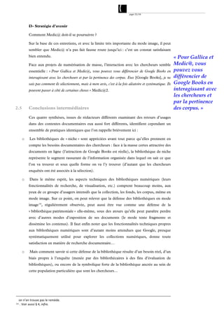 page 25/54




            D- Stratégie d’avenir

            Comment Medic@ doit-il se poursuivre ?

            Sur la base de ces entretiens, et avec la limite très importante du mode image, il peut
            sembler que Medic@ n’a pas fait fausse route jusqu’ici : c’est un constat satisfaisant
            bien entendu.                                                                                         « Pour Gallica et
            Face aux projets de numérisation de masse, l’interaction avec les chercheurs semble                   Medic@, vous
            essentielle : « Pour Gallica et Medic@, vous pouvez vous différencier de Google Books en              pouvez vous
            interagissant avec les chercheurs et par la pertinence des corpus. Eux [Google Books], je ne          différencier de
            sais pas comment ils sélectionnent, mais à mon avis, c'est à la fois aléatoire et systématique. Ils   Google Books en
            peuvent passer à côté de certaines choses » Medic@2.                                                  interagissant avec
                                                                                                                  les chercheurs et
                                                                                                                  par la pertinence
2.5         Conclusions intermédiaires                                                                            des corpus. »
            Ces quatre synthèses, issues de rédacteurs différents examinant des retours d’usages
            dans des contextes documentaires eux aussi fort différents, identifient cependant un
            ensemble de pratiques identiques que l’on rappelle brièvement ici :

       o    Les bibliothèques de « niche » sont appréciées avant tout parce qu’elles prennent en
            compte les besoins documentaires des chercheurs : face à la masse certes attractive des
            documents en ligne (l’attraction de Google Books est réelle), la bibliothèque de niche
            représente le segment rassurant de l’information organisée dans lequel on sait ce que
            l’on va trouver et sous quelle forme on va l’y trouver (d’autant que les chercheurs
            enquêtés ont été associés à la sélection).

       o    Dans le même esprit, les aspects techniques des bibliothèques numériques (leurs
            fonctionnalités de recherche, de visualisation, etc.) comptent beaucoup moins, aux
            yeux de ce groupe d’usagers intensifs que la collection, les fonds, les corpus, même en
            mode image. Sur ce point, on peut relever que la défense des bibliothèques en mode
            image 14 , régulièrement observée, peut aussi être vue comme une défense de la
            « bibliothèque patrimoniale » elle-même, sous des atours qu’elle peut paraître perdre
            avec d’autres modes d’exposition de ses documents (le mode texte fragmente et
            dissémine les contenus). Il faut enfin noter que les fonctionnalités techniques propres
            aux bibliothèques numériques sont d’autant moins attendues que Google, presque
            systématiquement utilisé pour explorer les collections numériques, donne toute
            satisfaction en matière de recherche documentaire…

       o    Mais comment savoir si cette défense de la bibliothèque résulte d’un besoin réel, d’un
            biais propre à l’enquête (menée par des bibliothécaires à des fins d’évaluation de
            bibliothèques), ou encore de la symbolique forte de la bibliothèque ancrée au sein de
            cette population particulière que sont les chercheurs…




     on n’en trouve pas le remède. 
14   . Voir aussi § 4, infra.
 