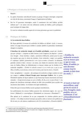 page 27/54




     3. Pratiques et évaluation de Gallica

          Rappels :

         Le guide d’entretien semi-directif soumis au groupe d’usagers interrogés comportait
          un volet de dix items, concernant l’usage et l’appréciation de Gallica.

         Sur les 15 personnes interrogées, seules 2 connaissent très mal Gallica, qu’elles
          utilisent peu 15 ; les autres sont des utilisateurs assidus de Gallica, qu’ils pratiquent
          pour la plupart de longue date.

          Ce sont les verbatim recueillis auprès de ces treize personnes qui sont ici synthétisés.



3.1       Pratiques de Gallica

          A- La recherche dans Gallica

          De façon générale, le moteur de recherche de Gallica est déclaré « facile » à trouver,
          même si la page d’accueil peut sembler à certains (Jubil2 en particulier) inutilement
          chargée et complexe.

          L’interface de recherche simple est d’emblée privilégiée, autant par « facilité »
          que par « principe » : s’exprime en effet l’attente (voire l’exigence) de disposer – comme
          avec Google – d’une interface « simple », synonyme d’efficacité, autant pour la saisie                         « J’utilise la
          des requêtes que pour le choix des résultats. Cette recherche « simple » est qualifiée                         recherche avancée
          d’ « empirique » (Jubil1), permettant de « voir ce qui va tomber » (Cnum1) : la démarche                       si je ne trouve pas
          générale consiste à faire « résonner » un terme, une chaîne de caractères dans le plein                        ce que je veux.
          texte de Gallica. Même les bibliothécaires se laissent séduire par les facilités de la                         Mais, d’emblée, je
          recherche simplifiée : « J’utilise la recherche avancée si je ne trouve pas ce que je veux.
                                                                                                                         suis devenue
          Mais, d’emblée, je suis devenue comme tout le monde, je fais tous les mots », Cnum4.
                                                                                                                         comme tout le
                                                                                                                         monde, je fais tous
          Cette « googlisation » - assumée - des pratiques de recherche en ligne conduit en outre
                                                                                                                         les mots. »
          nos usagers à utiliser d’abord Google pour interroger Gallica. Sur ce point,
          Numdam4 exprime de façon explicite ce que beaucoup d’autres interviewés ont laissé
          entendre : « Google devient presque un accès à Gallica. Je dis ça avec un peu d'ironie ! ». La
          plupart des chercheurs interrogés utilisent en effet cette possibilité pour accéder aux
                                                                                                                         «L'accès à tout est
          documents dans Gallica : les résultats sont jugés satisfaisants…
                                                                                                                         merveilleux, sauf
          Il faut dire que le moteur Gallica suscite quelques insatisfactions.                                           qu'on n’a accès à
          Les performances du moteur Gallica peuvent être sévèrement jugées : de « pas très
                                                                                                                         rien. J'exagère, mais
          bonnes » (Medica2) à « catastrophiques » (Numdam4) ou « frustrantes » (Numdam2 16 ).
                                                                                                                         parfois, on a ce
                                                                                                                         sentiment. C'est
          Plus gênant est le sentiment de ne pas comprendre les résultats générés par le                                 extraordinairement
          système : « Un collègue me faisait remarquer que parfois, même en mettant entre guillemets un                  frustrant. »
          bloc de mots, on a des réponses complètement à côté. Et c'est perturbant », (Cnum4 et Jubil3).



15
  . Il s’agit du sujet le plus âgé (Medica1, 73 ans) et du sujet le plus jeune (Numdam4, 28 ans) ! 
16 . « L'accès à tout est merveilleux, sauf qu'on n’a accès à rien. J'exagère, mais parfois, on a ce sentiment. C'est 
extraordinairement frustrant », Numdam2. 
 
