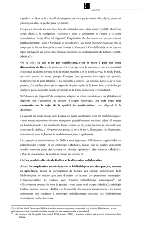 page 29/54




         « perdu » : « Si on se dit : la table des chapitres, où est-ce que je voulais aller, déjà ?, on ne sait
         plus trop où aller, on perd la page », Cnum3.

         Ce qui est attendu est une interface de recherche avec « deux volets » (Jubil1) dont l’un
         serait dédié à la navigation « raisonnée » dans le document et l’autre à la seule
         consultation. Faute d’un tel dispositif, l’exploration du document est perçue comme
         particulièrement « lente » Medica2) et fastidieuse : « ça prend vraiment beaucoup plus de
         temps que de lire un livre qu'on a sous la main », Numdam3. Ces difficultés de lecture en
         ligne expliquent en partie une pratique intensive du déchargement de fichiers (Jubil1,
         Medica2).

         On le voit : ce qui n’est pas satisfaisant, c’est la mise à plat des deux
         dimensions du livre – le contenu et le repérage dans le contenu – tout est numérisé
         et restitué au même niveau et de la même manière. De ce point de vue, le mode Flash,
         très mal connu de notre groupe d’usagers (une personne interrogée sur quinze),
         n’apporte pas le gain attendu : « Ça ressemble à un livre. Ça m'amuse parce ce qu'on vous
         propose, c'est quelque chose qui se rapproche de plus en plus de la forme livre, c'est-à-dire qui
         n'apporte pas la nouvelle pensée profonde de la forme numérisée », Numdam2.

         Si l’absence de dispositif de navigation adaptée au « livre numérique » est globalement
         déplorée par l’ensemble du groupe d’usagers interrogés, les avis sont plus
         contrastés sur le sujet de la qualité de numérisation : tout dépend de la
         discipline.

         La qualité du mode image dans Gallica est jugée insuffisante pour les mathématiques :
         « vous pouvez reconstituer des mots manquants quand il manque une lettre. Mais s’il manque
         un bout de formule, c’est inutilisable. Dans certains cas, il y a des fractions de cette taille avec
         beaucoup de chiffres, à 300 points par pouce, ça ne se lit pas », Numdam2 (et Numdam4,
         notamment pour le Journal de mathématiques pures et appliquées).

         Les premières numérisations de Gallica sont également difficilement exploitables en
         paléontologie (Jubil2) et en philologie (Medica3), tandis que la qualité disponible
         semble convenir pour des travaux en histoire « générale » des sciences (Medica2 :
         « Pour la visualisation, la qualité de l'image me convient »).

         C- Les produits dérivés de Gallica et la dimension collaborative

         Autant la coopération numérique entre bibliothèques est bien perçue, connue
         et appréciée, autant la participation de Gallica aux espaces collaboratifs hors
         bibliothèques ne suscite que peu d’intérêt de la part des personnes interrogées.
         L’interopérabilité      de    Gallica     avec     d’autres    bibliothèques        numériques 20      est
         effectivement connue de tout le groupe : reste qu’un seul usager (Medica2) privilégie
         Gallica comme moteur « fédéré » à l’ensemble des sources moissonnées ; les autres
         utilisateurs ont tendance à interroger spécifiquement chacune des bibliothèques
         numériques qui les intéresse.


19 . « J'étais plus à l'aise avec Gallica première mouture qu'avec ce qui avait pris la suite. Maintenant, je me 
retrouve avec une nouvelle interface que je n'ai pas expérimentée », Numdam3. 
20
     .  Au  moment  de  l’enquête  (décembre  2010‐janvier  2011),    Numdam  n’était  pas  encore  moissonné  dans 
           Gallica. 
 