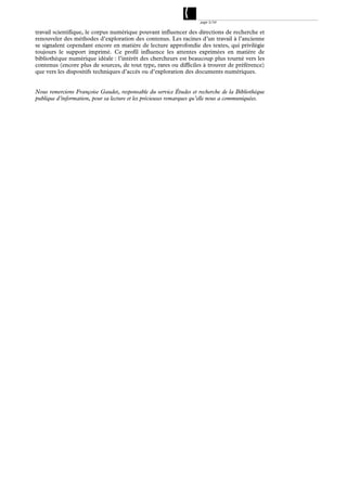 page 3/54

travail scientifique, le corpus numérique pouvant influencer des directions de recherche et
renouveler des méthodes d’exploration des contenus. Les racines d’un travail à l’ancienne
se signalent cependant encore en matière de lecture approfondie des textes, qui privilégie
toujours le support imprimé. Ce profil influence les attentes exprimées en matière de
bibliothèque numérique idéale : l’intérêt des chercheurs est beaucoup plus tourné vers les
contenus (encore plus de sources, de tout type, rares ou difficiles à trouver de préférence)
que vers les dispositifs techniques d’accès ou d’exploration des documents numériques.


Nous remercions Françoise Gaudet, responsable du service Études et recherche de la Bibliothèque
publique d’information, pour sa lecture et les précieuses remarques qu’elle nous a communiquées.
 