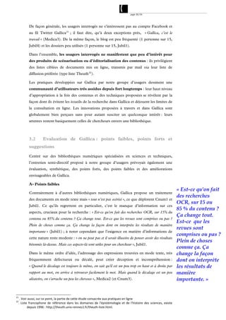 page 30/54




             De façon générale, les usagers interrogés ne s’intéressent pas au compte Facebook et
             au fil Twitter Gallica 21 ; il faut dire, qu’à deux exceptions près, « Gallica, c’est le
             travail » (Medica3). De la même façon, le blog est peu fréquenté (1 personne sur 15,
             Jubil4) et les dossiers peu utilisés (1 personne sur 15, Jubil1).

             Dans l’ensemble, les usagers interrogés ne manifestent que peu d’intérêt pour
             des produits de scénarisation ou d’éditorialisation des contenus : ils privilégient
             des listes ciblées de documents mis en ligne, transmis par mail via leur liste de
             diffusion préférée (type liste Theuth 22 ).

             Les pratiques développées sur Gallica par notre groupe d’usagers dessinent une
             communauté d’utilisateurs très assidus depuis fort longtemps : leur haut niveau
             d’appropriation à la fois des contenus et des techniques proposées se révèlent par la
             façon dont ils évitent les écueils de la recherche dans Gallica et déjouent les limites de
             la consultation en ligne. Les innovations proposées à travers et dans Gallica sont
             globalement bien perçues sans pour autant susciter un quelconque intérêt : leurs
             attentes restent basiquement celles de chercheurs envers une bibliothèque.



             3.2        Evaluation de Gallica : points faibles, points forts et
             suggestions

             Centré sur des bibliothèques numériques spécialisées en sciences et techniques,
             l’entretien semi-directif proposé à notre groupe d’usagers prévoyait également une
             évaluation, synthétique, des points forts, des points faibles et des améliorations
             envisageables de Gallica.

             A- Points faibles
                                                                                                                                   « Est-ce qu'on fait
             Contrairement à d’autres bibliothèques numériques, Gallica propose un traitement
                                                                                                                                   des recherches
             des documents en mode texte mais « tout n’est pas océrisé », ce que déplorent Cnum1 et
                                                                                                                                   OCR, sur 15 ou
             Jubil1. Ce qu’ils regrettent en particulier, c’est le manque d’information sur ces
                                                                                                                                   85 % du contenu ?
             aspects, cruciaux pour la recherche : « Est-ce qu'on fait des recherches OCR, sur 15% du
                                                                                                                                   Ça change tout.
             contenu ou 85% du contenu ? Ça change tout. Est-ce que les revues sont comprises ou pas ?
                                                                                                                                   Est-ce que les
             Plein de choses comme ça. Ça change la façon dont on interprète les résultats de manière
                                                                                                                                   revues sont
             importante » (Jubil1) ; à noter cependant que l’exigence en matière d’informations de
                                                                                                                                   comprises ou pas ?
             cette nature reste modeste : « on ne peut pas et il serait illusoire de penser avoir des résultats
                                                                                                                                   Plein de choses
             bétonnés là-dessus. Mais ces aspects-là sont utiles pour un chercheur », Jubil1.
                                                                                                                                   comme ça. Ça
             Dans le même ordre d’idée, l’adressage des expressions trouvées en mode texte, très                                   change la façon
             fréquemment défectueux ou décalé, peut créer déception et incompréhension :                                           dont on interprète
             « Quand le décalage est toujours le même, on sait qu'il est un peu trop en haut et à droite par                       les résultats de
             rapport au mot, on arrive à retrouver facilement le mot. Mais quand le décalage est un peu                            manière
             aléatoire, on s'arrache un peu les cheveux », Medica2 (et Cnum3).                                                     importante. »


21
      . Voir aussi, sur ce point, la partie de cette étude consacrée aux pratiques en ligne 
22
     .  Liste  francophone  de  référence  dans  les  domaines  de  l'épistémologie  et  de  l'histoire  des  sciences,  existe 
             depuis 1996 : http://theuth.univ‐rennes1.fr/theuth‐liste.html.  
 