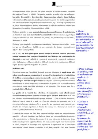 page 31/54




Incompréhension encore quelques fois quand manque, de façon « aléatoire », une table
des matières (Cnum1 et Jubil1). De manière générale, la qualité n’est pas suffisante :
les tables des matières devraient être beaucoup plus soignées dans Gallica,
voire reprises à la main (Medica2) ; une attention devrait être portée en particulier
aux tables des matières des périodiques : « Dans Gallica, il y a beaucoup de périodiques où
on fait des liens aux tables des matières qui ne sont pas les tables des matières des volumes mais
des numéros. C'est difficile, il faut tout vérifier », Jubil1.

De façon générale, ce sont les périodiques qui donnent le moins de satisfaction,                        « Si une
en raison de leur taux important d’incomplétude : « Si une collection de périodiques                    collection de
n’est pas exhaustive ou aussi exhaustive que possible, elle perd beaucoup de son utilité »,             périodiques n’est
Numdam2 et Jubil1.                                                                                      pas exhaustive ou
                                                                                                        aussi exhaustive
De façon plus marginale, sont également signalés un classement des résultats « moins
                                                                                                        que possible, elle
bon que sur GoogleBooks » (Jubil1) et une recherche des images « particulièrement
                                                                                                        perd beaucoup de
difficile » dans Gallica (Jubil4).
                                                                                                        son utilité. »
On le voit, les deux principaux points faibles de Gallica énoncés par notre
groupe viennent d’un constat d’instabilité ou d’absence de systématicité du
dispositif, ce qui tend à affaiblir le « contrat de lecture » et le « contrat de confiance »
entre Gallica et ses publics spécialisés et fidèles, le constat serait certainement différent
auprès d’autres segments de publics de Gallica 23 .

B- Points forts                                                                                          « Pour Gallica,
En même temps que l’instabilité du mode texte est dénoncée, le mode texte lui-                           la qualité, c'est
même constitue, pour presque tout le groupe, l’un des points forts indéniables                           la recherche en
de Gallica, notamment par comparaison avec les services offerts par les autres                           mode texte
bibliothèques numérisées spécialisées de l’enquête (deux sur quatre choisissent la                       dans des
numérisation en mode image seul) : « Pour Gallica, la qualité, c'est la recherche en mode                corpus aussi
texte dans des corpus aussi bien sélectionnés et très diversifiés. C'est un gros point fort »,           bien
Medica1 (Jubil1, Medica2).                                                                               sélectionnés et
                                                                                                         très diversifiés.
La qualité et la variété des sélections documentaires sont effectivement
                                                                                                         C'est un gros
unanimement reconnues comme un autre point très fort de Gallica et en font
                                                                                                         point fort. »
une référence incontournable pour le groupe interrogé : « Dans le domaine des sciences,
Gallica n'a pas à rougir de ce qu'il y a. C'est une collection très importante, où il y a                «Gallica a
énormément d'ouvrages classiques. Il y en a peut-être qui manquent, mais vraiment, pour                  changé ma
chercher des ouvrages importants en histoire des sciences, on a beaucoup de choses sur                   vision de
Gallica », Jubil1 (Numdam2 et Medica2).                                                                  l'histoire des
La variété des sources, sur fond d’un corpus scientifique solide, est particulièrement                   sciences […] Ça
appréciée : « Je tiens à souligner que Gallica a changé ma vision de l'histoire des sciences,            apporte
même en étant formé en histoire des sciences. Et je pense même que, de façon plus large,                 beaucoup de
Gallica va changer notre rapport à l'histoire. On a un accès très rapide à une énorme variété            nuances et de
de sources, auxquelles on n'avait pas accès auparavant, ou difficilement. On se rend compte              subtilités aux
que le paysage culturel, littéraire, scientifique, est très dense, très riche. Il y a plein d'auteurs    études que l'on
                                                                                                         peut faire. »
 
