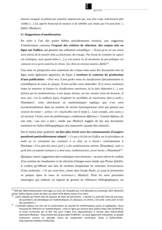page 32/54




          mineurs auxquels on prêtait peu attention auparavant qui, tout d'un coup, redeviennent plus
          visibles […] Ça apporte beaucoup de nuances et de subtilités aux études que l'on peut faire. »,
          Jubil1 (Medica1).

          C- Suggestions d’amélioration

          En écho à l’un des points faibles précédemment énoncés, une suggestion
          d’amélioration concerne l’exposé des critères de sélection des corpus mis en
          ligne sur Gallica, qui garantit une utilisation scientifique : « Il faut qu'on ait une vision
          assez précise de la manière dont ça fonctionne, des rouages. Pas besoin de connaître les aspects
          très techniques, mais quand même […] je n'ai jamais vu de documents un peu politiques sur
          comment est-ce qu'on numérise les choses. Les choix ne sont pas neutres», Jubil1 24 .

          Une mise en perspective non seulement des corpus mais aussi des documents mis en
          ligne serait également appréciée, de façon à restituer le contexte de production
          d’une publication : « Pour moi, il faut garder toutes les classifications [documentaires et
          scientifiques] de toutes les époques. Il faut qu'elles soient disponibles. Et je trouve totalement
          inepte les tentatives de balayer les classifications antérieures, de les faire disparaître […] sous
          prétexte que les mathématiciens, à une époque donnée, ont une certaine vision du domaine. A
          mon avis, c'est la meilleure façon d'engloutir les possibilités de réactivation dont je parle »,
          Numdam2 :          cette    chercheuse        en    mathématiques          explique          que   c’est   cette
          recontextualisation dans un système de savoirs historiquement situé qui permet aux
          sources de rester « actives » et « réactivables tout le temps […] par exemple, cette source a
          été réactivée 5-6 fois, pour des problématiques complètement différentes ». Cnum4 déplore, de
          son côté, « une mise à plat », tandis que Medica3 suggère de lier aux documents
          numérisés les fiches bibliographiques des manuscrits (quand elles existent).

          Sur le même plan qualitatif, un lien plus étroit avec les communautés d’usagers
          paraîtrait particulièrement adapté : « Ce qui a été fait sur Gallica sur les périodiques de
          math ça ne correspond pas vraiment à ce dont on a besoin » contrairement à
          Numdam « C'est peut-être parce qu'il y a des mathématiciens derrière [Numdam], mais ce
          qu'ils font correspond vraiment à ce dont nous, mathématiciens, avons besoin », Numdam4 25 .

          Quelques (rares) suggestions plus techniques sont énoncées : on peut relever le souhait
          d’un système de visualisation et de sélection d’images aussi simple que Picasa (Jubil4),
          le confort qu’offrirait une liste de résultats récapitulant les contextes d’occurrences
          d’une recherche : « Ce qui serait bien, comme dans Google Books, ça serait la présentation
          en quelques lignes de toutes les occurrences », Medica2. Pour les rares personnes
          interrogées qui utilisent un logiciel de gestion de références bibliographiques, un


23
    34% des 3828 Gallicanautes interrogés au cours de l’enquête qui s’est déroulée au printemps 2011 déclarent 
utiliser Gallica depuis moins de deux ans (dont 4,3% depuis moins d’un mois). 
24
    . Jubil1 rappelle qu’il était utile de disposer de listes de documents : « Quand il y avait des listes de journaux, 
            de quotidiens, de périodiques en mathématiques, en physique, en chimie, c'est utile. Juste avoir la liste 
            des quotidiens ». 
25
     .  L’exemple  typique  est  celui  de  la  numérisation  du  Journal  de  mathématiques  pures  et  appliquées,  revue 
            française de référence en mathématiques : mise en ligne par volume dans Gallica (http://bit.ly/nKHSL3), 
            la  revue  numérisée  par  la  BnF  fait  aussi  l’objet  d’un  dépouillement  à  l’article  dans  Gallica‐Math 
            (Numdam‐Mathdoc : http://math‐doc.ujf‐grenoble.fr/JMPA/) : on peut également interpréter ce double 
            traitement  comme  un  exemple  réussi  de  coopération  numérique.  Accès  à  Gallica‐Math : 
            http://portail.mathdoc.fr/GALLICA/. 
 