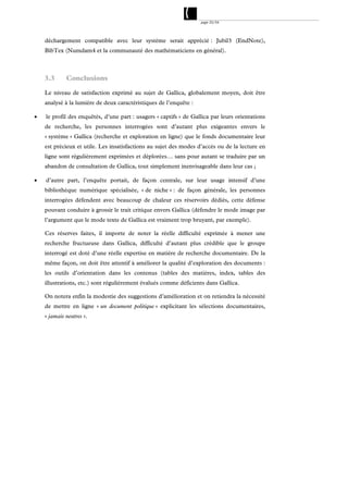 page 33/54




    déchargement compatible avec leur système serait apprécié : Jubil3 (EndNote),
    BibTex (Numdam4 et la communauté des mathématiciens en général).



    3.3      Conclusions

    Le niveau de satisfaction exprimé au sujet de Gallica, globalement moyen, doit être
    analysé à la lumière de deux caractéristiques de l’enquête :

   le profil des enquêtés, d’une part : usagers « captifs » de Gallica par leurs orientations
    de recherche, les personnes interrogées sont d’autant plus exigeantes envers le
    « système » Gallica (recherche et exploration en ligne) que le fonds documentaire leur
    est précieux et utile. Les insatisfactions au sujet des modes d’accès ou de la lecture en
    ligne sont régulièrement exprimées et déplorées… sans pour autant se traduire par un
    abandon de consultation de Gallica, tout simplement inenvisageable dans leur cas ;

   d’autre part, l’enquête portait, de façon centrale, sur leur usage intensif d’une
    bibliothèque numérique spécialisée, « de niche » : de façon générale, les personnes
    interrogées défendent avec beaucoup de chaleur ces réservoirs dédiés, cette défense
    pouvant conduire à grossir le trait critique envers Gallica (défendre le mode image par
    l’argument que le mode texte de Gallica est vraiment trop bruyant, par exemple).

    Ces réserves faites, il importe de noter la réelle difficulté exprimée à mener une
    recherche fructueuse dans Gallica, difficulté d’autant plus crédible que le groupe
    interrogé est doté d’une réelle expertise en matière de recherche documentaire. De la
    même façon, on doit être attentif à améliorer la qualité d’exploration des documents :
    les outils d’orientation dans les contenus (tables des matières, index, tables des
    illustrations, etc.) sont régulièrement évalués comme déficients dans Gallica.

    On notera enfin la modestie des suggestions d’amélioration et on retiendra la nécessité
    de mettre en ligne « un document politique » explicitant les sélections documentaires,
    « jamais neutres ».
 
