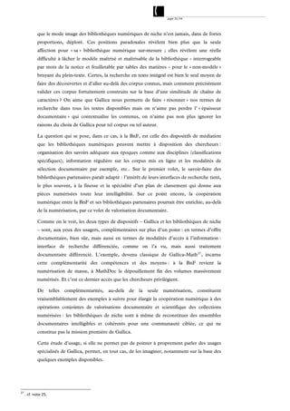 page 35/54




             que le mode image des bibliothèques numériques de niche n’est jamais, dans de fortes
             proportions, déploré. Ces positions paradoxales révèlent bien plus que la seule
             affection pour « sa » bibliothèque numérique sur-mesure ; elles révèlent une réelle
             difficulté à lâcher le modèle maîtrisé et maîtrisable de la bibliothèque - interrogeable
             par mots de la notice et feuilletable par tables des matières - pour le « non-modèle »
             bruyant du plein-texte. Certes, la recherche en texte intégral est bien le seul moyen de
             faire des découvertes et d’aller au-delà des corpus connus, mais comment précisément
             valider ces corpus fortuitement construits sur la base d’une similitude de chaîne de
             caractères ? On aime que Gallica nous permette de faire « résonner » nos termes de
             recherche dans tous les textes disponibles mais on n’aime pas perdre l’ « épaisseur
             documentaire » qui contextualise les contenus, on n’aime pas non plus ignorer les
             raisons du choix de Gallica pour tel corpus ou tel auteur.

             La question qui se pose, dans ce cas, à la BnF, est celle des dispositifs de médiation
             que les bibliothèques numériques peuvent mettre à disposition des chercheurs :
             organisation des savoirs adéquate aux époques comme aux disciplines (classifications
             spécifiques), information régulière sur les corpus mis en ligne et les modalités de
             sélection documentaire par exemple, etc.. Sur le premier volet, le savoir-faire des
             bibliothèques partenaires paraît adapté : l’intérêt de leurs interfaces de recherche tient,
             le plus souvent, à la finesse et la spécialité d’un plan de classement qui donne aux
             pièces numérisées toute leur intelligibilité. Sur ce point encore, la coopération
             numérique entre la BnF et ses bibliothèques partenaires pourrait être enrichie, au-delà
             de la numérisation, par ce volet de valorisation documentaire.

             Comme on le voit, les deux types de dispositifs – Gallica et les bibliothèques de niche
             – sont, aux yeux des usagers, complémentaires sur plus d’un point : en termes d’offre
             documentaire, bien sûr, mais aussi en termes de modalités d’accès à l’information :
             interface de recherche différenciée, comme on l’a vu, mais aussi traitement
             documentaire différencié. L’exemple, devenu classique de Gallica-Math 27 , incarne
             cette complémentarité des compétences et des moyens : à la BnF revient la
             numérisation de masse, à MathDoc le dépouillement fin des volumes massivement
             numérisés. Et c’est ce dernier accès que les chercheurs privilégient.

             De         telles   complémentarités,   au-delà   de   la   seule   numérisation,   constituent
             vraisemblablement des exemples à suivre pour élargir la coopération numérique à des
             opérations conjointes de valorisations documentaire et scientifique des collections
             numérisées : les bibliothèques de niche sont à même de reconstituer des ensembles
             documentaires intelligibles et cohérents pour une communauté ciblée, ce qui ne
             constitue pas la mission première de Gallica.

             Cette étude d’usage, si elle ne permet pas de pointer à proprement parler des usages
             spécialisés de Gallica, permet, en tout cas, de les imaginer, notamment sur la base des
             quelques exemples disponibles.




27
      . cf. note 25. 
 