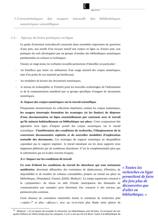 page 36/54




  5. Caractéristiques                des       usagers          intensifs         des           bibliothèques
          numériques scientifiques



5.1-      Aperçu de leurs pratiques en ligne

          Le guide d’entretien semi-directif consacrait deux ensembles importants de questions
          d’une part, aux motifs d’un recours massif aux corpus en ligne et, d’autre part, aux
          pratiques du web développées par un groupe d’assidus des bibliothèques numériques
          patrimoniales en sciences et techniques.

          Classés en vingt items, les verbatim recueillis permettent d’identifier en particulier :

      ‐   les bénéfices que tirent ces utilisateurs d’un usage intensif des corpus numériques,
          tant d’un point de vue matériel qu’intellectuel,

      ‐   les modalités de lecture des documents numériques,

      ‐   le niveau de technophilie et d’intérêt pour les nouvelles technologies de l’information
          et de la communication manifesté par ce groupe spécifique d’usagers de documents
          numériques.

          A- Impact des corpus numériques sur le travail scientifique

          Fréquentant intensivement les collections imprimées comme les corpus numériques,
          les usagers interrogés formulent les avantages (et les limites) de disposer
          d’une documentation en ligne essentiellement par contraste avec le travail
          qu’ils mènent habituellement en bibliothèque sur place. Cette comparaison fait
          apparaître trois types d’impact positif des corpus numériques sur le travail
          scientifique : l’amélioration des conditions de recherche, l’élargissement de la
          couverture documentaire explorée et de nouvelles modalités d’exploration
          textuelle des documents. Ces avantages du support numérique ne disqualifient
          cependant pas le support imprimé : le travail simultané sur les deux supports reste
          largement plébiscité par de nombreux chercheurs. C’est la complémentarité plus que
          la substitution qui est le plus souvent évoquée.

          A.1- Impact sur les conditions de travail

          Ce sont d’abord les conditions de travail du chercheur qui sont nettement
          améliorées, désormais affranchies des contraintes de déplacement, d’horaires, de
                                                                                                                      « Toutes les
          disponibilité et de nombre de volumes consultables, propres au travail sur place en
                                                                                                                      recherches en ligne
          bibliothèque, (Numdam2, Cnum1, Jubil2, Medica1). Le temps auparavant consacré à
                                                                                                                      permettent de faire
          la « préparation » du séjour en salle d’étude (anticipation des demandes de
                                                                                                                      dix fois plus de
          communication par exemple) peut désormais être consacré à des travaux qui
                                                                                                                      découvertes que
          paraissent plus centraux.
                                                                                                                      d'aller en
                                                                                                                      bibliothèque. »
          Cette absence de contraintes matérielles donne le sentiment de recherches plus
          « rapides » 28 et plus « efficaces », avec un va-et-vient plus fluide entre phases de

 28
   . Medica3 : « Si j'ai besoin de travailler  le dimanche, les bibliothèques sont fermées. Si j'ai besoin de voir 
 quatre éditions en même temps pour les comparer, il y en a une qui est à la Bium, l'autre à la bibliothèque de 
 