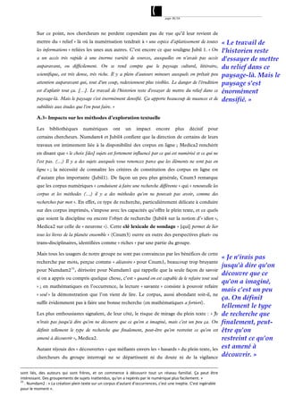 page 38/54




          Sur ce point, nos chercheurs ne perdent cependant pas de vue qu’il leur revient de
          mettre du « relief » là où la numérisation tendrait à « une espèce d'aplatissement de toutes                        « Le travail de
          les informations » reliées les unes aux autres. C’est encore ce que souligne Jubil 1. « On                          l'historien reste
          a un accès très rapide à une énorme variété de sources, auxquelles on n'avait pas accès                             d'essayer de mettre
          auparavant, ou difficilement. On se rend compte que le paysage culturel, littéraire,                                du relief dans ce
          scientifique, est très dense, très riche. Il y a plein d'auteurs mineurs auxquels on prêtait peu                    paysage-là. Mais le
          attention auparavant qui, tout d'un coup, redeviennent plus visibles. Le danger de l'érudition                      paysage s'est
          est d'aplatir tout ça. […]. Le travail de l'historien reste d'essayer de mettre du relief dans ce                   énormément
          paysage-là. Mais le paysage s'est énormément densifié. Ça apporte beaucoup de nuances et de                         densifié. »
          subtilités aux études que l'on peut faire. »

          A.3- Impacts sur les méthodes d’exploration textuelle

          Les     bibliothèques       numériques         ont     un    impact       encore      plus    décisif     pour
          certains chercheurs. Numdam4 et Jubil4 confient que la direction de certains de leurs
          travaux est intimement liée à la disponibilité des corpus en ligne ; Medica2 renchérit
          en disant que « le choix [des] sujets est fortement influencé par ce qui est numérisé et ce qui ne
          l'est pas. (...) Il y a des sujets auxquels vous renoncez parce que les éléments ne sont pas en
          ligne » ; la nécessité de connaître les critères de constitution des corpus en ligne est
          d’autant plus importante (Jubil1). De façon un peu plus générale, Cnum3 remarque
          que les corpus numériques « conduisent à faire une recherche différente » qui « renouvelle les
          corpus et les méthodes (…) il y a des méthodes qu'on ne pouvait pas avoir, comme des
          recherches par mot ». En effet, ce type de recherche, particulièrement délicate à conduire
          sur des corpus imprimés, s’impose avec les capacités qu’offre le plein texte, et ce quels
          que soient la discipline ou encore l’objet de recherche (Jubil4 sur la notion d’« idiot »,
          Medica2 sur celle de « neurone »). Cette clé lexicale de sondage « [qui] permet de lier
          tous les livres de la planète ensemble » (Cnum3) ouvre en outre des perspectives pluri- ou
          trans-disciplinaires, identifiées comme « riches » par une partie du groupe.

          Mais tous les usagers de notre groupe ne sont pas convaincus par les bénéfices de cette
                                                                                                                              « Je n'irais pas
          recherche par mots, perçue comme « aléatoire » pour Cnum1, beaucoup trop bruyante
                                                                                                                              jusqu'à dire qu'on
          pour Numdam2 33 , dérisoire pour Numdam1 qui rappelle que la seule façon de savoir
                                                                                                                              découvre que ce
          si on a appris ou compris quelque chose, c’est « quand on est capable de le refaire tout seul
                                                                                                                              qu'on a imaginé,
          » ; en mathématiques en l’occurrence, la lecture « savante » consiste à pouvoir refaire
                                                                                                                              mais c'est un peu
          « seul » la démonstration que l’on vient de lire. Le corpus, aussi abondant soit-il, ne
                                                                                                                              ça. On définit
          suffit évidemment pas à faire une bonne recherche (en mathématiques a fortiori).
                                                                                                                              tellement le type
          Les plus enthousiastes signalent, de leur côté, le risque de mirage du plein texte : « Je                           de recherche que
          n'irais pas jusqu'à dire qu'on ne découvre que ce qu'on a imaginé, mais c'est un peu ça. On                         finalement, peut-
          définit tellement le type de recherche que finalement, peut-être qu'on restreint ce qu'on est                       être qu'on
          amené à découvrir », Medica2.                                                                                       restreint ce qu'on
          Autant réjouis des « découvertes » que méfiants envers les « hasards » du plein texte, les                          est amené à
          chercheurs du groupe interrogé ne se départissent ni du doute ni de la vigilance                                    découvrir. »

sont  liés,  des  auteurs  qui  sont  frères,  et  on  commence  à  découvrir  tout  un  réseau  familial.  Ça  peut  être 
intéressant. Des groupements de sujets inattendus, qu'on a repérés par le numérique plus facilement. »  
33
    . Numdam2 : « La création plein texte sur un corpus d'autant d'occurrences, c'est une ineptie. C'est ingérable 
pour le moment ». 
 
