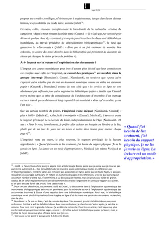 page 39/54




         propres au travail scientifique, n’hésitant pas à expérimenter, jusque dans leurs ultimes
         limites, les possibilités du mode texte, comme Jubil1 34 .

         Certains, enfin, récusent complètement le bien-fondé de la recherche « chaîne de
         caractères » dans le tout-venant du plein texte (Cnum1 : « Je n’agis pas par curiosité pour
         découvrir quelque chose »), recourant, y compris pour la recherche dans une bibliothèque
         numérique, au travail préalable de dépouillement bibliographique 35 , le seul qui
         garantisse la « découverte » (Jubil3 : « Alors que si on fait vraiment de manière bien
         ordonnée, on couvre des zones d'ombre dans la bibliographie qui permettent de découvrir des
         choses qui changent la vision qu'on a du problème »).

         A.4- Impact sur la lecture et l’exploitation des documents ?

         L’impact des corpus numériques peut être d’autant plus décisif que leur consultation
         est couplée avec celle de l’imprimé, ce cumul des pratiques 36 est notable dans le
         groupe interrogé (Numdam3, Cnum1, Numdam4), ne serait-ce que « parce qu'on
         s'aperçoit qu'on n'utilise pas du tout un document numérique comme on utilise un document
         papier » (Cnum4) ; Numdam2 estime de son côté que « les services en ligne ne sont
         absolument pas suffisants pour qu'on supprime les bibliothèques papier », tandis que Cnum3
         relève même que la prise de connaissance de l’architecture d’ensemble d’un ouvrage
         est un « travail particulièrement long » quand il est numérisé « alors qu’en réalité, ça ne
         l’est pas ».

         Sur un certain nombre de points, l’imprimé reste inégalé (Numdam2, Cnum1) :
         plus « lisible » (Medica3), « plus facile à manipuler » (Cnum3, Medica3), il reste en outre
         le support privilégié de la lecture de loisir, indépendamment de l’âge (Numdam1, 28
         ans : « Pour le reste, honnêtement, je préfère aller acheter un bouquin en librairie et le lire,
                                                                                                                           « Quand j'ai
         plutôt que de me tuer les yeux sur un écran à mettre deux heures pour tourner chaque
                                                                                                                           besoin de lire
         page ») 37 .
                                                                                                                           vraiment, j'ai
         L’imprimé reste en outre, le plus souvent, le support privilégié de la lecture                                    besoin du support
         approfondie : « Quand j'ai besoin de lire vraiment, j'ai besoin du support physique. Je ne lis                    physique. Je ne lis
         jamais en ligne. La lecture est un mode d'appropriation », Medica2 (de même Medica1 et                            jamais en ligne. La
         Jubil3).                                                                                                          lecture est un mode
                                                                                                                           d'appropriation. »
34
    . Jubil1 : « J'ai écrit un article que j'ai appelé mon article Google Books, parce que je pense que je n'aurais pas 
pu l'écrire autrement. (…) J'ai  [ensuite] étudié de manière assez systématique toutes les références qui 
m'étaient proposées. Et même celles qui n'étaient pas accessibles en ligne, parce que de toute façon, je pouvais 
récupérer ces ouvrages autre part, en notant les numéros de pages et les références. C'est ce que j'ai fait pour 
un certain nombre d'entre eux. Évidemment, il y a beaucoup de redites, mais on peut aussi isoler les grands 
corpus. Et on se fait rapidement une idée de comment les choses s'organisent les unes par rapport aux autres. 
Et on peut ensuite écrire cet article, faire cette étude ». 
35
   . Pour certains chercheurs, notamment Jubil3 et Cnum1, la découverte tient à l’exploration systématique des 
instruments bibliographiques existants et pertinents pour la recherche et non à l’exploration systématique des 
occurrences  trouvées  à  l’issue  d’une  requête  dans  une  bibliothèque  numérique.  Pour  eux,  la  bibliothèque 
numérique serait plutôt l’équivalent d’une étagère en ligne d’où ils tirent une partie des documents recherchés, 
rien de plus. 
36
   . Numdam4 : « Ce qui est bien, c'est de cumuler les deux. Très souvent, je suis à la bibliothèque avec mon 
ordinateur. J'utilise le wifi de la bibliothèque. Avec mon ordinateur, je cherche où c'est et après, je vais lire le 
volume. Pour moi, c'est la grande richesse. Ça accélère la recherche. Pour lire un article, c'est beaucoup plus 
confortable de pouvoir tourner les pages, revenir. (…) J'utilise autant la bibliothèque papier qu'avant, mais je 
l'utilise de façon beaucoup plus efficace parce que j'ai ça ». 
37
    . Voir aussi sur ce point le paragraphe 5.2 de cette étude. 
 