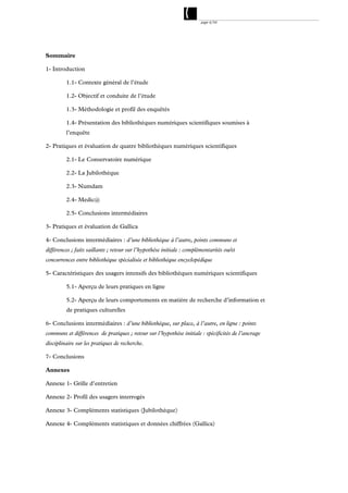page 4/54




Sommaire

1- Introduction

         1.1- Contexte général de l’étude

         1.2- Objectif et conduite de l’étude

         1.3- Méthodologie et profil des enquêtés

         1.4- Présentation des bibliothèques numériques scientifiques soumises à
         l’enquête

2- Pratiques et évaluation de quatre bibliothèques numériques scientifiques

         2.1- Le Conservatoire numérique

         2.2- La Jubilothèque

         2.3- Numdam

         2.4- Medic@

         2.5- Conclusions intermédiaires

3- Pratiques et évaluation de Gallica

4- Conclusions intermédiaires : d’une bibliothèque à l’autre, points communs et
différences ; faits saillants ; retour sur l’hypothèse initiale : complémentarités ou/et
concurrences entre bibliothèque spécialisée et bibliothèque encyclopédique

5- Caractéristiques des usagers intensifs des bibliothèques numériques scientifiques

         5.1- Aperçu de leurs pratiques en ligne

         5.2- Aperçu de leurs comportements en matière de recherche d’information et
         de pratiques culturelles

6- Conclusions intermédiaires : d’une bibliothèque, sur place, à l’autre, en ligne : points
communs et différences de pratiques ; retour sur l’hypothèse initiale : spécificités de l’ancrage
disciplinaire sur les pratiques de recherche.

7- Conclusions

Annexes

Annexe 1- Grille d’entretien

Annexe 2- Profil des usagers interrogés

Annexe 3- Compléments statistiques (Jubilothèque)

Annexe 4- Compléments statistiques et données chiffrées (Gallica)
 