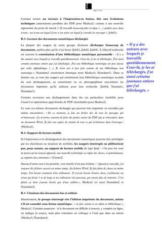 page 41/54




Certains notent un recours à l’impression en baisse, liée aux évolutions
techniques (annotations possibles des PDF pour Medica2) comme à une nouvelle
ergonomie du poste de travail (« Je travaille beaucoup plus en ligne (…) parfois avec deux
écrans : un écran sur lequel j'écris et un autre sur lequel je consulte les ouvrages », Jubil1).

B.3- Lecture des documents numériques déchargés

La plupart des usagers de notre groupe déclarent décharger beaucoup de                               « Il y a des
documents, parfois plus qu’ils n’en lisent (Jubil1, Jubil2, Jubil4). L’objectif recherché            auteurs avec
est souvent la constitution d’une bibliothèque numérique personnelle : « Il y a                      lesquels je
des auteurs avec lesquels je travaille quotidiennement. Ceux-là, je les ai téléchargés. J'ai aussi   travaille
certains journaux entiers que j'ai téléchargés. J'ai une bibliothèque numérique un peu classée       quotidiennement.
par ordre alphabétique (…) Je m'en sers à peu près comme de ma bibliothèque non                      Ceux-là, je les ai
numérique », Numdam2 (motivation identique pour Medica3, Numdam1). Dans ce                           téléchargés. J'ai
dernier cas, ce sont des usagers qui enrichissent leur bibliothèque numérique au-delà                aussi certains
du seul déchargement, en numérisant ou en photographiant eux-mêmes les                               journaux entiers
documents imprimés qu’ils utilisent pour leur recherche (Jubil4, Numam1,                             que j'ai
Numdam3).                                                                                            téléchargés. »
Certains recourent aux déchargements dans des cas particuliers (mobilité pour
Cnum3 et exploitation approfondie de PDF cherchables pour Medica2).

Ce sont ces mêmes documents déchargés qui peuvent être imprimés ou travaillés par
saisies successives : « En ce moment, je fais un fichier doc de tous les passages qui
m'intéressent. Ça m'arrive souvent de faire des petites saisies du PDF que je réincorpore dans
un document Word. Je fais une espèce de résumé de tout ce qui m'intéresse dans l'ouvrage »
(Medica2).

B.4- Support de lecture mobile

Si l’impression et le déchargement des documents numériques peuvent être privilégiés
par les chercheurs en situation de mobilité, les usagers interrogés ne plébiscitent
pas, pour autant, un support de lecture mobile de type Ipad : « On peut être tenté
de penser qu'un nouvel appareil, une nouvelle technologie va régler des choses, et généralement,
ça regénère des contraintes » (Cnum2).

Aucun d’entre eux n’en possède ; son intérêt n’est pas évident : « Quand je travaille, j'ai
toujours dix fichiers ouverts en même temps, des fichiers Word. Je fais plein de choses en même
temps. J'ai besoin vraiment d'un ordinateur. Si j'avais besoin d'autre chose, j'achèterais un
écran qui ferait 1 m de large et un ordinateur très puissant, qui aurait plus de mémoire. C'est
plutôt ça dont j'aurais besoin que d'une tablette », Medica2 (et aussi Numdam2 et
Numdam4).

B.5- Citations des documents lus et utilisés

Massivement, le groupe interrogé cite l’édition imprimée du document, même
s’il est consulté sous forme numérique : « on fait comme si on allait en bibliothèque »,
Medica2. Certains nuancent : si le document est difficile à trouver, y compris en ligne,
on indique la source, mais plus volontiers en colloque à l’oral que dans un article
(Medica3, Numdam4).
 