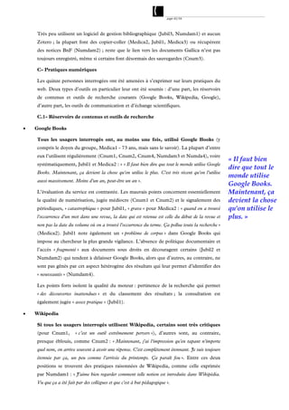 page 42/54




    Très peu utilisent un logiciel de gestion bibliographique (Jubil3, Numdam1) et aucun
    Zotero ; la plupart font des copier-coller (Medica2, Jubil1, Medica3) ou récupèrent
    des notices BnF (Numdam2) ; reste que le lien vers les documents Gallica n’est pas
    toujours enregistré, même si certains font désormais des sauvegardes (Cnum3).

    C- Pratiques numériques

    Les quinze personnes interrogées ont été amenées à s’exprimer sur leurs pratiques du
    web. Deux types d’outils en particulier leur ont été soumis : d’une part, les réservoirs
    de contenus et outils de recherche courants (Google Books, Wikipedia, Google),
    d’autre part, les outils de communication et d’échange scientifiques.

    C.1- Réservoirs de contenus et outils de recherche

   Google Books

    Tous les usagers interrogés ont, au moins une fois, utilisé Google Books (y
    compris le doyen du groupe, Medica1 - 73 ans, mais sans le savoir). La plupart d’entre
    eux l’utilisent régulièrement (Cnum1, Cnum2, Cnum4, Numdam3 et Numda4), voire
                                                                                                      « Il faut bien
    systématiquement, Jubil1 et Medica2 : « « Il faut bien dire que tout le monde utilise Google
                                                                                                      dire que tout le
    Books. Maintenant, ça devient la chose qu'on utilise le plus. C'est très récent qu'on l'utilise
                                                                                                      monde utilise
    aussi massivement. Moins d'un an, peut-être un an ».
                                                                                                      Google Books.
    L’évaluation du service est contrastée. Les mauvais points concernent essentiellement             Maintenant, ça
    la qualité de numérisation, jugée médiocre (Cnum1 et Cnum2) et le signalement des                 devient la chose
    périodiques, « catastrophique » pour Jubil1, « grave » pour Medica2 : « quand on a trouvé         qu'on utilise le
    l'occurrence d'un mot dans une revue, la date qui est retenue est celle du début de la revue et   plus. »
    non pas la date du volume où on a trouvé l'occurrence du terme. Ça pollue toute la recherche »
    (Medica2). Jubil1 note également un « problème de corpus » dans Google Books qui
    impose au chercheur la plus grande vigilance. L’absence de politique documentaire et
    l’accès « fragmenté » aux documents sous droits en découragent certains (Jubil2 et
    Numdam2) qui tendent à délaisser Google Books, alors que d’autres, au contraire, ne
    sont pas gênés par cet aspect hétérogène des résultats qui leur permet d’identifier des
    « nouveautés » (Numdam4).

    Les points forts isolent la qualité du moteur : pertinence de la recherche qui permet
    « des découvertes inattendues » et du classement des résultats ; la consultation est
    également jugée « assez pratique » (Jubil1).

   Wikipedia

    Si tous les usagers interrogés utilisent Wikipedia, certains sont très critiques
    (pour Cnum1,        « c’est un outil extrêmement pervers »), d’autres sont, au contraire,
    presque éblouis, comme Cnum2 : « Maintenant, j'ai l'impression qu'en tapant n'importe
    quel nom, on arrive souvent à avoir une réponse. C'est complètement étonnant. Je suis toujours
    étonnée par ça, un peu comme l'arrivée du printemps. Ça paraît fou ». Entre ces deux
    positions se trouvent des pratiques raisonnées de Wikipedia, comme celle exprimée
    par Numdam1 : « J'aime bien regarder comment telle notion est introduite dans Wikipédia.
    Vu que ça a été fait par des collègues et que c'est à but pédagogique ».
 