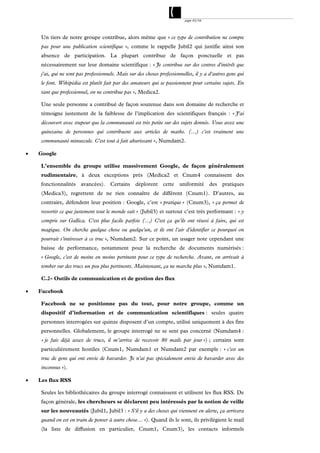 page 43/54




     Un tiers de notre groupe contribue, alors même que « ce type de contribution ne compte
     pas pour une publication scientifique », comme le rappelle Jubil2 qui justifie ainsi son
     absence de participation. La plupart contribue de façon ponctuelle et pas
     nécessairement sur leur domaine scientifique : « Je contribue sur des centres d'intérêt que
     j'ai, qui ne sont pas professionnels. Mais sur des choses professionnelles, il y a d'autres gens qui
     le font. Wikipédia est plutôt fait par des amateurs qui se passionnent pour certains sujets. En
     tant que professionnel, on ne contribue pas », Medica2.

     Une seule personne a contribué de façon soutenue dans son domaine de recherche et
     témoigne justement de la faiblesse de l’implication des scientifiques français : « J'ai
     découvert avec stupeur que la communauté est très petite sur des sujets donnés. Vous avez une
     quinzaine de personnes qui contribuent aux articles de maths. (…) c'est vraiment une
     communauté minuscule. C'est tout à fait ahurissant », Numdam2.

   Google

     L’ensemble du groupe utilise massivement Google, de façon généralement
     rudimentaire, à deux exceptions près (Medica2 et Cnum4 connaissent des
     fonctionnalités avancées). Certains déplorent cette uniformité des pratiques
     (Medica3), regrettent de ne rien connaître de différent (Cnum1). D’autres, au
     contraire, défendent leur position : Google, c’est « pratique » (Cnum3), « ça permet de
     ressortir ce que justement tout le monde sait » (Jubil3) et surtout c’est très performant : « y
     compris sur Gallica. C'est plus facile parfois (…) C'est ça qu'ils ont réussi à faire, qui est
     magique. On cherche quelque chose ou quelqu'un, et ils ont l'air d'identifier ce pourquoi on
     pourrait s'intéresser à ce truc », Numdam2. Sur ce point, un usager note cependant une
     baisse de performance, notamment pour la recherche de documents numérisés :
     « Google, c'est de moins en moins pertinent pour ce type de recherche. Avant, on arrivait à
     tomber sur des trucs un peu plus pertinents. Maintenant, ça ne marche plus », Numdam1.

     C.2- Outils de communication et de gestion des flux

   Facebook

     Facebook ne se positionne pas du tout, pour notre groupe, comme un
     dispositif d’information et de communication scientifiques : seules quatre
     personnes interrogées sur quinze disposent d’un compte, utilisé uniquement à des fins
     personnelles. Globalement, le groupe interrogé ne se sent pas concerné (Numdam4 :
     « je fais déjà assez de trucs, il m’arrive de recevoir 80 mails par jour ») ; certains sont
     particulièrement hostiles (Cnum1, Numdam1 et Numdam2 par exemple : « c'est un
     truc de gens qui ont envie de bavarder. Je n'ai pas spécialement envie de bavarder avec des
     inconnus »).

   Les flux RSS

     Seules les bibliothécaires du groupe interrogé connaissent et utilisent les flux RSS. De
     façon générale, les chercheurs se déclarent peu intéressés par la notion de veille
     sur les nouveautés (Jubil1, Jubil3 : « S'il y a des choses qui viennent en alerte, ça arrivera
     quand on est en train de penser à autre chose… »). Quand ils le sont, ils privilégient le mail
     (la liste de diffusion en particulier, Cnum1, Cnum3), les contacts informels
 