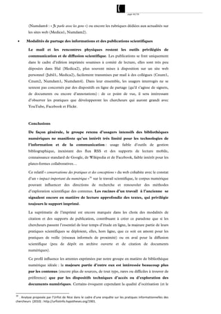 page 44/54




         (Numdam4 : « Je parle avec les gens ») ou encore les rubriques dédiées aux actualités sur
         les sites web (Medica1, Numdam2).

      Modalités de partage des informations et des publications scientifiques

         Le mail et les rencontres physiques restent les outils privilégiés de
         communication et de diffusion scientifique. Les publications se font uniquement
         dans le cadre d’édition imprimée soumises à comité de lecture, elles sont très peu
         déposées dans Hal (Medica2), plus souvent mises à disposition sur un site web
         personnel (Jubil1, Medica2), facilement transmises par mail à des collègues (Cnum1,
         Cnum2, Numdam1, Numdam4). Dans leur ensemble, les usagers interrogés ne se
         sentent pas concernés par des dispositifs en ligne de partage (qu’il s’agisse de signets,
         de documents ou encore d’annotations) : de ce point de vue, il sera intéressant
         d’observer les pratiques que développeront les chercheurs qui auront grandi avec
         YouTube, Facebook et Flickr.



         Conclusions

         De façon générale, le groupe retenu d’usagers intensifs des bibliothèques
         numériques ne manifeste qu’un intérêt très limité pour les technologies de
         l’information et de la communication : usage faible d’outils de gestion
         bibliographique, inexistant des flux RSS et des supports de lecture mobile,
         connaissance standard de Google, de Wikipedia et de Facebook, faible intérêt pour les
         plates-formes collaboratives…

         Ce relatif « conservatisme des pratiques et des conceptions » du web cohabite avec le constat
         d’un « impact important du numérique » 39 sur le travail scientifique, le corpus numérique
         pouvant influencer des directions de recherche et renouveler des méthodes
         d’exploration scientifique des contenus. Les racines d’un travail à l’ancienne se
         signalent encore en matière de lecture approfondie des textes, qui privilégie
         toujours le support imprimé.

         La suprématie de l’imprimé est encore marquée dans les choix des modalités de
         citation et des supports de publication, contribuant à créer ce paradoxe que si les
         chercheurs passent l’essentiel de leur temps d’étude en ligne, la majeure partie de leurs
         pratiques scientifiques se déploient, elles, hors ligne, que ce soit en amont pour les
         pratiques de veille (réseaux informels de proximité) ou en aval pour la diffusion
         scientifique (peu de dépôt en archive ouverte et de citation de documents
         numériques).

         Ce profil influence les attentes exprimées par notre groupe en matière de bibliothèque
         numérique idéale : la majeure partie d’entre eux est intéressée beaucoup plus
         par les contenus (encore plus de sources, de tout type, rares ou difficiles à trouver de
         préférence) que par les dispositifs techniques d’accès ou d’exploration des
         documents numériques. Certains évoquent cependant la qualité d’océrisation (et le


39
   . Analyse proposée par l’Urfist de Nice dans le cadre d’une enquête sur les pratiques informationnelles des 
chercheurs  (2010) : http://urfistinfo.hypotheses.org/1901. 
 