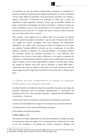 page 45/54




         cas particulier de celle des formules mathématiques, Numdam1 et Numdam2), la
         nécessité de disposer d’instruments de navigation performants au sein d’un document
         et d’un corpus (Jubil1 en particulier). Deux propositions innovantes sont toutefois à
         signaler : d’une part, la restitution de la matérialité de l’objet livre à travers des
         dispositifs de réalité augmentée (Cnum4) ; d’autre part, la possibilité d’afficher de
         façon concomitante l’iconographie citée dans un document : « Imaginez le Laugier qui
         aurait un feuilletage comme ça et qui nous permettrait de voir le bâtiment dont il parle ! C'est
         la première fois où je me suis dit : il y a quelque chose dans cet outil qui va apporter beaucoup
         plus et qui rendra obsolète le livre », Cnum3.

         Pour conclure, il faut rappeler que les analyses livrées ici sont issues de verbatim
         recueillis auprès d’un groupe de chercheurs 40 , qui ont, pour la majeure partie d’entre
         eux, engagé leur carrière scientifique bien avant l’existence des bibliothèques
         numériques : leur habitus reste celui propre au travail sur l’imprimé et l’on ne peut
         que constater l’extrême difficulté, éprouvée par tous, à développer de nouvelles
         pratiques conformes ou adaptées à de nouveaux supports : les pratiques semblent
         être conformes d’abord aux praticiens eux-mêmes (!), à leurs habitudes, leurs
         préférences, leurs envies et leurs critères d’efficience. A cet égard, les jugements de
         satisfaction (ou d’insatisfaction) méritent toujours d’être contextualisés et ne peuvent
         suffire à l’analyse : ainsi de notre usager Medica1, médecin à la retraite, qui se déclare
         très satisfait de Medic@ alors qu’il vient de découvrir le format PDF dédié à
         l’impression, qui aurait pu alléger la peine qu’il s’est donné d’imprimer, trois ans
         durant, page-écran après page-écran l’ensemble des documents qu’il a utilisés pour sa
         thèse…



         5.2-Aperçu de leurs comportements en matière de recherche
         d’information et de pratiques culturelles

         Le guide d’entretien semi-directif consacrait un ensemble de questions aux usages des
         nouvelles technologies dans les pratiques professionnelles et personnelles des
         chercheurs d’une part, à leurs pratiques culturelles – fréquentation des bibliothèques
         en particulier – d’autre part.

         Classés en huit items, les verbatim recueillis permettent d’identifier en particulier :

     -   le niveau de technolophilie de ces usagers et leur fréquence de connexion à Internet ;

     -   leur fréquentation et leur usage des bibliothèques physiques ;

     -   leurs pratiques culturelles personnelles.

         A- Des usagers « 1.0 »

         S’ils utilisent de manière approfondie les collections numérisées, les usagers interrogés
         ne sont pas pour autant des usagers « 2.0 » et montrent peu de curiosité pour les outils
         ou les sites d’échange et de partage avec d’autres internautes. Quelques uns

40
 . L’âge moyen du groupe, composé de quinze personnes âgées de 28 ans à 73 ans, est de 47 ans, âge moyen 
des répondants à l’enquête menée par ailleurs en 2011 sur Gallica par GMV Conseil. 
 