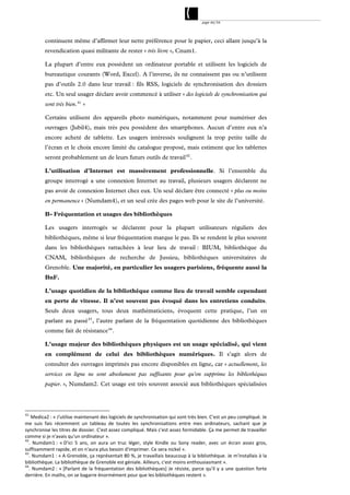 page 46/54




          continuent même d’affirmer leur nette préférence pour le papier, ceci allant jusqu’à la
          revendication quasi militante de rester « très livre », Cnum1.

          La plupart d’entre eux possèdent un ordinateur portable et utilisent les logiciels de
          bureautique courants (Word, Excel). A l’inverse, ils ne connaissent pas ou n’utilisent
          pas d’outils 2.0 dans leur travail : fils RSS, logiciels de synchronisation des dossiers
          etc. Un seul usager déclare avoir commencé à utiliser « des logiciels de synchronisation qui
          sont très bien. 41 »

          Certains utilisent des appareils photo numériques, notamment pour numériser des
          ouvrages (Jubil4), mais très peu possèdent des smartphones. Aucun d’entre eux n’a
          encore acheté de tablette. Les usagers intéressés soulignent la trop petite taille de
          l’écran et le choix encore limité du catalogue proposé, mais estiment que les tablettes
          seront probablement un de leurs futurs outils de travail 42 .

          L’utilisation d’Internet est massivement professionnelle. Si l’ensemble du
          groupe interrogé a une connexion Internet au travail, plusieurs usagers déclarent ne
          pas avoir de connexion Internet chez eux. Un seul déclare être connecté « plus ou moins
          en permanence » (Numdam4), et un seul crée des pages web pour le site de l’université.

          B- Fréquentation et usages des bibliothèques

          Les usagers interrogés se déclarent pour la plupart utilisateurs réguliers des
          bibliothèques, même si leur fréquentation marque le pas. Ils se rendent le plus souvent
          dans les bibliothèques rattachées à leur lieu de travail : BIUM, bibliothèque du
          CNAM, bibliothèques de recherche de Jussieu, bibliothèques universitaires de
          Grenoble. Une majorité, en particulier les usagers parisiens, fréquente aussi la
          BnF.

          L’usage quotidien de la bibliothèque comme lieu de travail semble cependant
          en perte de vitesse. Il n’est souvent pas évoqué dans les entretiens conduits.
          Seuls deux usagers, tous deux mathématiciens, évoquent cette pratique, l’un en
          parlant au passé 43 , l’autre parlant de la fréquentation quotidienne des bibliothèques
          comme fait de résistance 44 .

          L’usage majeur des bibliothèques physiques est un usage spécialisé, qui vient
          en complément de celui des bibliothèques numériques. Il s’agit alors de
          consulter des ouvrages imprimés pas encore disponibles en ligne, car « actuellement, les
          services en ligne ne sont absolument pas suffisants pour qu'on supprime les bibliothèques
          papier. », Numdam2. Cet usage est très souvent associé aux bibliothèques spécialisées




41. 
    Medica2 : « J'utilise maintenant des logiciels de synchronisation qui sont très bien. C'est un peu compliqué. Je 
me  suis  fais  récemment  un  tableau  de  toutes  les  synchronisations  entre  mes  ordinateurs,  sachant  que  je 
synchronise les titres de dossier. C'est assez compliqué. Mais c'est assez formidable. Ça me permet de travailler 
comme si je n'avais qu'un ordinateur ». 
42
   .  Numdam1 :  « D'ici  5  ans,  on  aura  un  truc  léger,  style  Kindle  ou  Sony  reader,  avec  un  écran  assez  gros, 
suffisamment rapide, et on n'aura plus besoin d'imprimer. Ce sera nickel ». 
43
   . Numdam1 : « A Grenoble, ça représentait 80 %, je travaillais beaucoup à la bibliothèque. Je m'installais à la 
bibliothèque. La bibliothèque de Grenoble est géniale. Ailleurs, c'est moins enthousiasmant ». 
44
   .  Numdam2 :  « [Parlant  de  la  fréquentation  des  bibliothèques]  Je  résiste,  parce  qu'il  y  a  une  question  forte 
derrière. En maths, on se bagarre énormément pour que les bibliothèques restent ». 
 