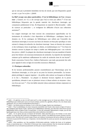 page 47/54




           qui ne sont pas à proximité immédiate du lieu de travail, qui sont fréquentées quand
           on sait « ce que l’on va faire. », Jubil4.

           La BnF occupe une place particulière. C’est la bibliothèque où l’on « trouve
           tout », Cnum3, où « il y a des ouvrages [que l’on] ne trouve pas ailleurs. 45 » C’est une
           bibliothèque fréquentée par la grande majorité des chercheurs interrogés, qui
           connaissent parfaitement le lieu. Ils fréquentent en majorité le Rez-de-jardin – salles
           de sciences en particulier –, et soulignent les difficultés d’accès aux collections
           anciennes 46 .

           Les usagers interrogés ont bien souvent des connaissances approfondies sur les
           instruments de recherche à leur disposition en bibliothèque : catalogues, bases de
           données etc. Si les catalogues de bibliothèques sont utilisés par l’ensemble des
           chercheurs interrogés, le recours aux bases de données est bien plus spécifique et varie
           suivant le champ de recherche du chercheur interrogé : bases en histoire des sciences
           et des techniques, bases en géologie, en chimie, en mathématiques etc. 47 Ces bases de
           données servent la plupart du temps à établir une bibliographie pour « une recherche
           bien précise », Jubil3. La plupart des chercheurs interrogés n’ont pas manifesté d’intérêt
           pour être formés à de nouveaux instruments de recherche. La majorité des répondants
           estiment qu’ils maîtrisent suffisamment les outils de recherche dont ils ont besoin 48 .
           Seule concession, l’envoi d’un « bulletin d’information » par mail, qui pourrait être utile
           pour signaler la mise en ligne de nouvelles ressources (Medica2).

            C- Pratiques culturelles

           Si les lectures professionnelles passent essentiellement par l’électronique pour les
           chercheurs interrogés, ce n’est pas le cas pour les lectures personnelles. La lecture-
           plaisir privilégie le support imprimé : « Je préfère aller acheter un bouquin en librairie
           et le lire », Numdam1 . La plupart se déclarent lecteurs réguliers de la presse
           quotidienne, abonnés à une ou plusieurs revues et disent acheter en moyenne « deux,
           trois livres par mois. 49 » Une très faible minorité (deux seulement) déclare emprunter en
           bibliothèque.




45. 
     Jubil1 :  « En  général,  je  vais  à  la  BnF  parce  qu'il  y  a  des  ouvrages  que  je  ne  trouve  pas  ailleurs.  C'est  une 
bibliothèque que j'utilise parce que je la trouve pratique, proche d'ici, agréable, efficace. On a les choses assez 
rapidement. On a un choix incomparable de documents ». 
46
   . Jubil3 : « Les fonds anciens en sciences, il y en a 1/5e hors d'usage, d'après mes statistiques ». 
47. 
     Jubil3 : « Pour la Jubilothèque, les deux ressources essentielles sont l'accès à des revues en ligne et l'accès à 
des catalogues type Georef, Inspec. Sachant qu'à la Bibliothèque nationale, vous êtes bien mieux fourni qu'eux 
[Bibliothèque Pierre et Marie Curie]. En particulier, il n'ont pas renouvelé l'abonnement à Inspec, qui est  très 
handicapant pour moi. Donc, je viens souvent faire cette recherche ici [à la BnF] ». 
48
   .  Jubil1 :  « Je  ne  pense  pas  que  j'ai  besoin  de  formation.  Mais  peut‐être  que  je  me  trompe.  Je  suis  assez 
satisfait. Il y a peut‐être des choses qui m'échappent encore. Parfois, c'est difficile de trouver certaines sources, 
ça peut arriver. Peut‐être qu'il y aurait moyen d'avoir une meilleure connaissance de tout ça. Mais je ne sais pas 
comment on pourrait être formé à ça. L'important, c'est de diversifier les accès aux sources. Ça s'apprend par la 
pratique ». 
49. 
      Jubil3 :  « Des  quotidiens,  oui.  Des  quotidiens  d'information  générale.  J'achète  des  livres,  je  lis  quelques 
revues, un journal par jour. […] Peut‐être 2‐3 livres par mois, revues comprises. Pour les revues par exemple, je 
suis abonnée à 2 ou 3 annuaires qui paraissent une fois par an sous la forme d'un livre ». 
 
