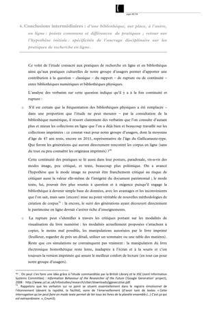 page 48/54




     6. Conclusions intermédiaires : d’une bibliothèque, sur place, à l’autre,
         en ligne : points communs et différences de pratiques ; retour sur
         l’hypothèse initiale : spécificités de l’ancrage disciplinaire sur les
         pratiques de recherche en ligne.



         Ce volet de l’étude consacré aux pratiques de recherche en ligne et en bibliothèque
         ainsi qu’aux pratiques culturelles de notre groupe d’usagers permet d’apporter une
         contribution à la question – classique – du rapport – de rupture ou de continuité –
         entre bibliothèques numériques et bibliothèques physiques.

         L’analyse des verbatim sur cette question indique qu’il y a à la fois continuité et
         rupture :

     o    S’il est certain que la fréquentation des bibliothèques physiques a été remplacée –
         dans une proportion que l’étude ne peut mesurer – par la consultation de la
         bibliothèque numérique, il ressort clairement des verbatim que l’on consulte d’autant
         plus et mieux les collections en ligne que l’on a déjà bien et beaucoup travaillé sur les
         collections imprimées : ce constat vaut pour notre groupe d’usagers, dont la moyenne
         d’âge de 47 ans reste, encore en 2011, représentative de l’âge du Gallicanaute-type.
         Que feront les générations qui auront directement rencontré les corpus en ligne (sans
         du tout ou peu connaître les originaux imprimés) ? 50

         Cette continuité des pratiques se lit aussi dans leur posture, paradoxale, vis-a-vis des
         modes image, peu critiqué, et texte, beaucoup plus polémique. On a avancé
         l’hypothèse que le mode image ne pouvait être franchement critiqué au risque de
         critiquer aussi la valeur elle-même de l’intégrité du document patrimonial ; le mode
         texte, lui, pouvait être plus soumis à question et à exigence puisqu’il engage la
         bibliothèque à devenir simple base de données, avec les avantages et les inconvénients
         que l’on sait, mais sans (encore) mise au point véritable de nouvelles méthodologies de
         création de corpus 51 : là encore, le suivi des générations ayant découvert directement
         le patrimoine en ligne devrait s’avérer riche d’enseignements.

     o    La rupture peut s’identifier à travers les critiques portant sur les modalités de
         visualisation du livre numérisé : les modalités actuellement proposées s’attachent à
         copier, le moins mal possible, les manipulations autorisées par le livre imprimé
         (feuilleter, regarder de près un détail, utiliser un sommaire ou une table des matières).
         Reste que ces simulations ne convainquent pas vraiment : la manipulation du livre
         électronique homothétique reste lente, inadaptée à l’écran et à la souris et c’est
         toujours la version imprimée qui assure le meilleur confort de lecture (en tout cas pour
         notre groupe d’usagers).


50  . On peut s’en faire une idée grâce à l’étude commanditée par la British Library et le JISC (Joint Information 
Systems  Committee)  :  Information  Behaviour  of  the  Researcher  of  the  Future  ('Google  Generation'  project), 
2008 :  http://www.ucl.ac.uk/infostudies/research/ciber/downloads/ggexecutive.pdf. 
51
   .  Rappelons  que  les  verbatim  sur  ce  point  se  situent  essentiellement  dans  le  registre  émotionnel  de 
l’étonnement  (devant  la  rapidité,  la  facilité),  voire  de  l’émerveillement  (d’avoir  tant  de  textes  « Cette 
interrogation qu'on peut faire en mode texte permet de lier tous les livres de la planète ensemble (…) C'est ça qui 
est extraordinaire. », Cnum3).
 