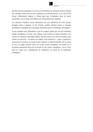 page 49/54




De façon là aussi paradoxale ou en tout cas inattendue, les entretiens laissent poindre
une véritable attente pour un livre numérique de nouvelle facture, ou en tout cas de
facture suffisamment adaptée à l’écran pour que l’orientation dans les textes
numériques soit au moins aussi efficace que celle permise par l’imprimé.

Ces éléments d’analyse restent intimement liés aux spécificités de notre groupe
d’usagers dont il apparaît, en fin d’étude, qu’elles tiennent moins à l’ancrage
disciplinaire scientifique qu’à la pratique d’historien que ces scientifiques développent.

À une exception près (Numdam1), tous nos usagers, quelle que soit leur formation
initiale scientifique, se livrent, avec Gallica, à des travaux de nature historique. Ces
travaux les amènent à interroger Gallica non pas comme une base de données mais
comme un réservoir – ou mieux une étagère (voire plusieurs !) – grâce à laquelle ils
vont pouvoir constituer un corpus le plus cohérent et exhaustif possible. De ce point
de vue, les usages analysés dans cette étude restent exemplaires du travail sur le
document patrimonial plus que du travail sur des corpus scientifiques : est-ce à dire
qu’il n’y aurait pas, véritablement, de spécificités au travail sur la patrimoine
scientifique ?
 
