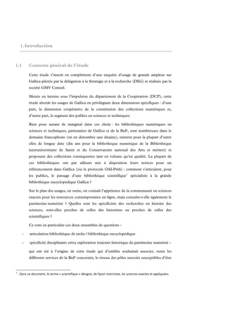 1. Introduction



1.1         Contexte général de l’étude

            Cette étude s’inscrit en complément d’une enquête d’usage de grande ampleur sur
            Gallica pilotée par la délégation à la Stratégie et à la recherche (DSG) et réalisée par la
            société GMV Conseil.

            Menée en interne sous l’impulsion du département de la Coopération (DCP), cette
            étude aborde les usages de Gallica en privilégiant deux dimensions spécifiques : d’une
            part, la dimension coopérative de la constitution des collections numériques et,
            d’autre part, le segment des publics en sciences et techniques.

            Rien pour autant de marginal dans ces choix : les bibliothèques numériques en
            sciences et techniques, partenaires de Gallica et de la BnF, sont nombreuses dans le
            domaine francophone (on en dénombre une dizaine), existent pour la plupart d’entre
            elles de longue date (dix ans pour la bibliothèque numérique de la Bibliothèque
            interuniversitaire de Santé et du Conservatoire national des Arts et métiers) et
            proposent des collections conséquentes tant en volume qu’en qualité. La plupart de
            ces bibliothèques ont par ailleurs mis à disposition leurs notices pour un
            référencement dans Gallica (via le protocole OAI-Pmh) : comment s’articulent, pour
            les publics, le passage d’une bibliothèque scientifique 1 spécialisée à la grande
            bibliothèque encyclopédique Gallica ?

            Sur le plan des usages, en outre, on connaît l’appétence de la communauté en sciences
            exactes pour les ressources contemporaines en ligne, mais consulte-t-elle également le
            patrimoine numérisé ? Quelles sont les spécificités des recherches en histoire des
            sciences, sont-elles proches de celles des historiens ou proches de celles des
            scientifiques ?

            Ce sont en particulier ces deux ensembles de questions -

       -     articulation bibliothèque de niche / bibliothèque encyclopédique

       -     spécificité disciplinaire et/ou exploration toujours historique du patrimoine numérisé -

            qui ont été à l’origine de cette étude qui d’emblée souhaitait associer, outre les
            différents services de la BnF concernés, le réseau des pôles associés susceptibles d’être


1
     . Dans ce document, le terme « scientifique » désigne, de façon restrictive, les sciences exactes et appliquées. 
 