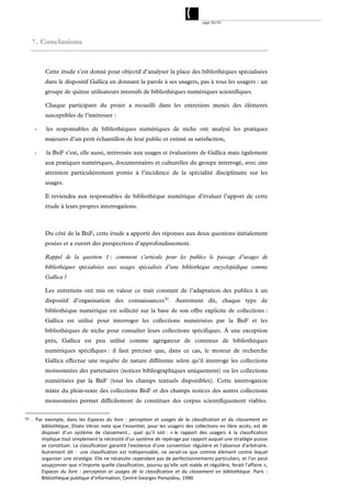 page 50/54




     7. Conclusions



            Cette étude s’est donné pour objectif d’analyser la place des bibliothèques spécialisées
            dans le dispositif Gallica en donnant la parole à ses usagers, pas à tous les usagers : un
            groupe de quinze utilisateurs intensifs de bibliothèques numériques scientifiques.

            Chaque participant du projet a recueilli dans les entretiens menés des éléments
            susceptibles de l’intéresser :

      -     les responsables de bibliothèques numériques de niche ont analysé les pratiques
            majeures d’un petit échantillon de leur public et estimé sa satisfaction,

      -     la BnF s’est, elle aussi, intéressée aux usages et évaluations de Gallica mais également
            aux pratiques numériques, documentaires et culturelles du groupe interrogé, avec une
            attention particulièrement portée à l’incidence de la spécialité disciplinaire sur les
            usages.

            Il reviendra aux responsables de bibliothèque numérique d’évaluer l’apport de cette
            étude à leurs propres interrogations.



            Du côté de la BnF, cette étude a apporté des réponses aux deux questions initialement
            posées et a ouvert des perspectives d’approfondissement.

            Rappel de la question 1 : comment s’articule pour les publics le passage d’usages de
            bibliothèques spécialisées aux usages spécialisés d’une bibliothèque encyclopédique comme
            Gallica ?

            Les entretiens ont mis en valeur ce trait constant de l’adaptation des publics à un
            dispositif d’organisation des connaissances 52 . Autrement dit, chaque type de
            bibliothèque numérique est sollicité sur la base de son offre explicite de collections :
            Gallica est utilisé pour interroger les collections numérisées par la BnF et les
            bibliothèques de niche pour consulter leurs collections spécifiques. À une exception
            près, Gallica est peu utilisé comme agrégateur de contenus de bibliothèques
            numériques spécifiques : il faut préciser que, dans ce cas, le moteur de recherche
            Gallica effectue une requête de nature différente selon qu’il interroge les collections
            moissonnées des partenaires (notices bibliographiques uniquement) ou les collections
            numérisées par la BnF (tous les champs textuels disponibles). Cette interrogation
            mixte du plein-texte des collections BnF et des champs notices des autres collections
            moissonnées permet difficilement de constituer des corpus scientifiquement viables.

52   . Par  exemple,  dans  les  Espaces  du  livre  :  perception  et  usages  de  la  classification  et  du  classement  en 
         bibliothèque,  Eliséo  Véron  note  que  l’essentiel,  pour  les  usagers  des  collections  en  libre  accès,  est  de 
         disposer  d’un  système  de  classement…  quel  qu’il  soit :  « le  rapport  des  usagers  à  la  classification 
         implique tout simplement la nécessité d'un système de repérage par rapport auquel une stratégie puisse 
         se  constituer.  La  classification  garantit  l'existence  d'une  convention  régulière  et  l'absence  d'arbitraire. 
         Autrement  dit  :   une  classification  est  indispensable,  ne  serait‐ce  que  comme  élément  contre  lequel 
         organiser une stratégie. Elle ne nécessite cependant pas de perfectionnements particuliers, et l'on peut 
         soupçonner que n'importe quelle classification, pourvu qu'elle soit stable et régulière, ferait l'affaire », 
         Espaces  du  livre  :  perception  et  usages  de  la  classification  et  du  classement  en  bibliothèque.  Paris  : 
         Bibliothèque publique d'information, Centre Georges Pompidou, 1990. 
 