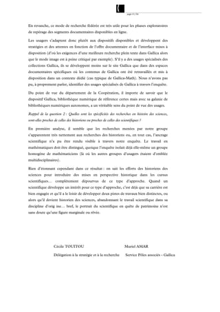 page 51/54




En revanche, ce mode de recherche fédérée est très utile pour les phases exploratoires
de repérage des segments documentaires disponibles en ligne.

Les usagers s’adaptent donc plutôt aux dispositifs disponibles et développent des
stratégies et des attentes en fonction de l’offre documentaire et de l’interface mises à
disposition (d’où les exigences d’une meilleure recherche plein texte dans Gallica alors
que le mode image est à peine critiqué par exemple). S’il y a des usages spécialisés des
collections Gallica, ils se développent moins sur le site Gallica que dans des espaces
documentaires spécifiques où les contenus de Gallica ont été retravaillés et mis à
disposition dans un contexte dédié (cas typique de Gallica-Math). Nous n’avons pas
pu, à proprement parler, identifier des usages spécialisés de Gallica à travers l’enquête.

Du point de vue du département de la Coopération, il importe de savoir que le
dispositif Gallica, bibliothèque numérique de référence certes mais avec sa galaxie de
bibliothèques numériques autonomes, a un véritable sens du point de vue des usages.

Rappel de la question 2 : Quelles sont les spécificités des recherches en histoire des sciences,
sont-elles proches de celles des historiens ou proches de celles des scientifiques ?

En première analyse, il semble que les recherches menées par notre groupe
s’apparentent très nettement aux recherches des historiens ou, en tout cas, l’ancrage
scientifique n’a pu être rendu visible à travers notre enquête. Le travail en
mathématiques doit être distingué, quoique l’enquête isolait déjà elle-même un groupe
homogène de mathématiciens (là où les autres groupes d’usagers étaient d’emblée
multidisciplinaires).

Rien d’étonnant cependant dans ce résultat : on sait les efforts des historiens des
sciences pour introduire des mises en perspective historique dans les cursus
scientifiques… complètement dépourvus de ce type d’approche. Quand un
scientifique développe un intérêt pour ce type d’approche, c’est déjà que sa carrière est
bien engagée et qu’il a le loisir de développer deux pistes de travaux bien distinctes, ou
alors qu’il devient historien des sciences, abandonnant le travail scientifique dans sa
discipline d’orig ine… bref, le portrait du scientifique en quête de patrimoine n’est
sans doute qu’une figure marginale ou rêvée.




                  Cécile TOUITOU                                       Muriel AMAR

                  Délégation à la stratégie et à la recherche           Service Pôles associés - Gallica
 