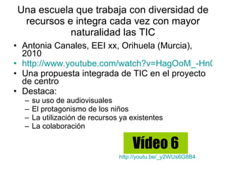 Una escuela que trabaja con diversidad de recursos e integra cada vez con mayor naturalidad las TIC Antonia Canales, EEI xx, Orihuela (Murcia), 2010 http://www.youtube.com/watch?v=HagOoM_-Hn0 Una propuesta integrada de TIC en el proyecto de centro Destaca: su uso de audiovisuales El protagonismo de los niños La utilización de recursos ya existentes La colaboración http://youtu.be/_y2WUs6G8B4   Vídeo 6 