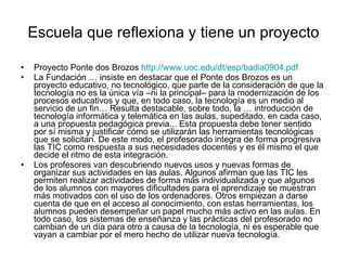 Escuela que reflexiona y tiene un proyecto Proyecto Ponte dos Brozos  http://www.uoc.edu/dt/esp/badia0904.pdf   La Fundación … insiste en destacar que el Ponte dos Brozos es un proyecto educativo, no tecnológico, que parte de la consideración de que la tecnología no es la única vía –ni la principal– para la modernización de los procesos educativos y que, en todo caso, la tecnología es un medio al servicio de un fin… Resulta destacable, sobre todo, la … introducción de tecnología informática y telemática en las aulas, supeditado, en cada caso, a una propuesta pedagógica previa... Esta propuesta debe tener sentido por sí misma y justificar cómo se utilizarán las herramientas tecnológicas que se solicitan. De este modo, el profesorado integra de forma progresiva las TIC como respuesta a sus necesidades docentes y es él mismo el que decide el ritmo de esta integración. Los profesores van descubriendo nuevos usos y nuevas formas de organizar sus actividades en las aulas. Algunos afirman que las TIC les permiten realizar actividades de forma más individualizada y que algunos de los alumnos con mayores dificultades para el aprendizaje se muestran más motivados con el uso de los ordenadores. Otros empiezan a darse cuenta de que en el acceso al conocimiento, con estas herramientas, los alumnos pueden desempeñar un papel mucho más activo en las aulas. En todo caso, los sistemas de enseñanza y las prácticas del profesorado no cambian de un día para otro a causa de la tecnología, ni es esperable que vayan a cambiar por el mero hecho de utilizar nueva tecnología. 