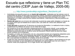 Escuela que reflexiona y tiene un Plan TIC del centro (CEIP Juan de Vallejo, 2005-08)…   http://www.juandevallejo.org/profesor_files/plantic.pdf   Actividades de pequeño grupo en un  rincón del ordenador , realizadas por las tutoras o por el profesorado de apoyo en las aulas de Educación Infantil, buscando la participación activa de los alumnos, la motivación y el trabajo interactivo. Pocos alumnos para conseguir una mayor implicación y un mejor control de los medios informáticos. Cada alumno y alumna practica con un ordenador. Dentro del aula  bien en el rincón del ordenador (cuando las aulas estén dotadas) o a través de un rincón móvil que se traslada de un aula a otra. Las aulas de 3 años solo utilizarán esta modalidad. Fuera del aula  en grupos de 12 alumnos en el aula de informática. Lo realizará el tutor o tutora, quedándose la profesora de apoyo con la mitad de la clase. Se iniciará en el uso del ordenador preferentemente en Educación Infantil, a ser posible que desde los 3 años se inicien en el uso del ordenador con programas adaptados a su nivel. Siempre se procurará que en el último curso de Educación Infantil todos los alumnos hayan tenido contacto con el ordenador. El teclado y el ratón se introducirán a la vez, procurando hacerlo con programas adaptados para ello. Teclado, en infantil, con programas que actúen con pocas teclas, atendiendo primordialmente a la pulsación controlada. Ratón, en Infantil, con programas preparados para ello y que plantean la pulsación en amplias zonas de la pantalla. Puede ser más motivante decirle a los niños que van a un aula mágica o de la fantasía en la que vamos a encontrar un ser maravilloso (el ordenador) con personajes que nos van a decir o mostrar cosas (los programas). Es un lugar donde vas y algo pasa... 