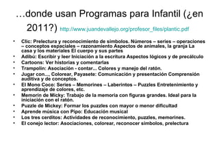 …donde usan Programas para Infantil (¿en
     2011?) http://www.juandevallejo.org/profesor_files/plantic.pdf
•    Clic: Prelectura y reconocimiento de símbolos. Números – series – operaciones
     – conceptos espaciales – razonamiento Aspectos de animales, la granja La
     casa y los materiales El cuerpo y sus partes
•    Adibú: Escribir y leer Iniciación a la escritura Aspectos lógicos y de precálculo
•    Cartoons: Ver historias y comentarlas
•    Trampolín: Asociación - contar... Colores y manejo del ratón.
•    Jugar con..., Colorear, Payasete: Comunicación y presentación Comprensión
     auditiva y de conceptos.
•    El Mono Coco: Series – Memorines – Laberintos – Puzzles Entretenimiento y
     aprendizaje de colores, etc.
•    Memorín de Micky: Trabajo de la memoria con figuras grandes. Ideal para la
     iniciación con el ratón.
•    Puzzle de Mickey: Formar los puzzles con mayor o menor dificultad
•    Aprende música con Pipo: Educación musical
•    Los tres cerditos: Actividades de reconocimiento, puzzles, memorines.
•    El conejo lector: Asociaciones, colorear, reconocer símbolos, prelectura
 