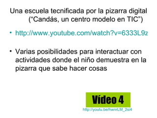 Una escuela tecnificada por la pizarra digital
     (“Candás, un centro modelo en TIC”)
• http://www.youtube.com/watch?v=6333L9zi3q

• Varias posibilidades para interactuar con
  actividades donde el niño demuestra en la
  pizarra que sabe hacer cosas



                             Vídeo 4
                        http://youtu.be/hwnrLM_2si4
 
