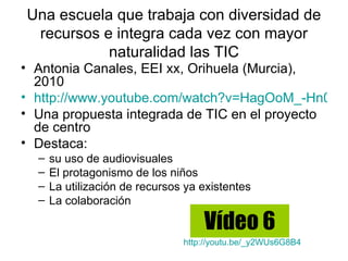 Una escuela que trabaja con diversidad de
 recursos e integra cada vez con mayor
           naturalidad las TIC
• Antonia Canales, EEI xx, Orihuela (Murcia),
  2010
• http://www.youtube.com/watch?v=HagOoM_-Hn0
• Una propuesta integrada de TIC en el proyecto
  de centro
• Destaca:
  –   su uso de audiovisuales
  –   El protagonismo de los niños
  –   La utilización de recursos ya existentes
  –   La colaboración

                                    Vídeo 6
                                http://youtu.be/_y2WUs6G8B4
 