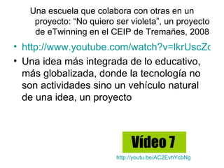 Una escuela que colabora con otras en un
    proyecto: “No quiero ser violeta”, un proyecto
    de eTwinning en el CEIP de Tremañes, 2008
• http://www.youtube.com/watch?v=lkrUscZdwu
• Una idea más integrada de lo educativo,
  más globalizada, donde la tecnología no
  son actividades sino un vehículo natural
  de una idea, un proyecto



                              Vídeo 7
                         http://youtu.be/AC2EvhYcbNg
 