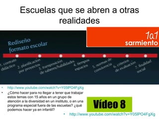 Escuelas que se abren a otras
                     realidades




•   http://www.youtube.com/watch?v=Y05lPO4FgXg
•   ¿Cómo hacer para no llegar a tener que trabajar
    estos temas con 15 años en un grupo de

                                                         Vídeo 8
    atención a la diversidad en un instituto, o en una
    programa especial fuera de las escuelas? ¿qué
    podemos hacer ya en infantil?
                                        •   http://www.youtube.com/watch?v=Y05lPO4FgXg
 