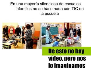 En una mayoría silenciosa de escuelas
  infantiles no se hace nada con TIC en
                 la escuela




                    De esto no hay
                    vídeo, pero nos
                    lo imaginamos
 