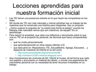 Lecciones aprendidas para
        nuestra formación inicial
•   Las TIC tienen una presencia extraña en lo que hacen las compañeras en los
    coles
•   Allí donde las TIC son más naturales y menos extrañas hay un trabajo de las
    maestras que ha construido una historia para integrarlas, hay un proyecto.
•   ¿Cómo superar la angustia de “yo estaré sola frente al peligro” cuando los
    trabajos más naturales vemos que son colectivos, de equipo? Es un
    aprendizaje.
•   Para reducir la ansiedad, que cada una reflexione y documente sobre lo que
    vive en TIC en el proyecto (lo personal, las técnicas que hace) comparándolo
    con:
      – qué ha vivido personalmente
      – que aprende/aprendió en otras clases referido a EI
      – que descubrió en: Repositorios: ITE, EducaMadrid, Agrega, Educared… y
         espacios de maestras de Infantil en la red como
           • http://aula.proxectopdb.org/es/recursos/68
           • http://ntmaria131291-ntmaria.blogspot.com/
•   Que incorporemos las vivencias de Ed. Infantil al museo, de tal forma que cada
    uno explore y documente un material de interés, y vincule una experiencia de
    crecimiento personal con su necesidad de tener recursos inmediatos en su
    trabajo.
 