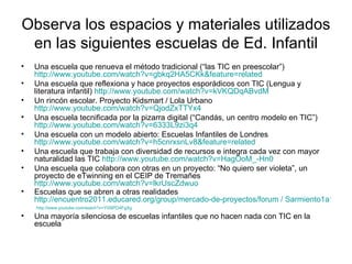 Observa los espacios y materiales utilizados
 en las siguientes escuelas de Ed. Infantil
•   Una escuela que renueva el método tradicional (“las TIC en preescolar”)
    http://www.youtube.com/watch?v=gbkq2HA5CKk&feature=related
•   Una escuela que reflexiona y hace proyectos esporádicos con TIC (Lengua y
    literatura infantil) http://www.youtube.com/watch?v=kVKQDqABvdM
•   Un rincón escolar. Proyecto Kidsmart / Lola Urbano
    http://www.youtube.com/watch?v=QjodZxTTYx4
•   Una escuela tecnificada por la pizarra digital (“Candás, un centro modelo en TIC”)
    http://www.youtube.com/watch?v=6333L9zi3q4
•   Una escuela con un modelo abierto: Escuelas Infantiles de Londres
    http://www.youtube.com/watch?v=h5cnrxsnLv8&feature=related
•   Una escuela que trabaja con diversidad de recursos e integra cada vez con mayor
    naturalidad las TIC http://www.youtube.com/watch?v=HagOoM_-Hn0
•   Una escuela que colabora con otras en un proyecto: “No quiero ser violeta”, un
    proyecto de eTwinning en el CEIP de Tremañes
    http://www.youtube.com/watch?v=lkrUscZdwuo
•   Escuelas que se abren a otras realidades
    http://encuentro2011.educared.org/group/mercado-de-proyectos/forum / Sarmiento1a1
    http://www.youtube.com/watch?v=Y05lPO4FgXg

•   Una mayoría silenciosa de escuelas infantiles que no hacen nada con TIC en la
    escuela
 