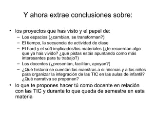 Y ahora extrae conclusiones sobre:

• los proyectos que has visto y el papel de:
   – Los espacios (¿cambian, se transforman?)
   – El tiempo, la secuencia de actividad de clase
   – El hard y el soft implicados/los materiales (¿te recuerdan algo
     que ya has vivido? ¿qué pistas estás apuntando como más
     interesantes para tu trabajo?)
   – Los docentes (¿presentan, facilitan, apoyan?)
   – ¿Qué historia se cuentan las maestras a si mismas y a los niños
     para organizar la integración de las TIC en las aulas de infantil?
     ¿Qué narrativa se proponen?
• lo que te propones hacer tú como docente en relación
  con las TIC y durante lo que queda de semestre en esta
  materia
 