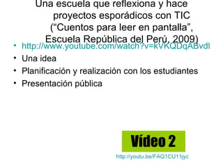 Una escuela que reflexiona y hace
           proyectos esporádicos con TIC
          (“Cuentos para leer en pantalla”,
         Escuela República del Perú, 2009)
•   http://www.youtube.com/watch?v=kVKQDqABvdM
•   Una idea
•   Planificación y realización con los estudiantes
•   Presentación pública




                               Vídeo 2
                          http://youtu.be/FAQ1CU11jyc
 