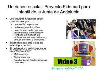 Un rincón escolar. Proyecto Kidsmart para
         Infantil de la Junta de Andalucía
•   Los equipos Kidsmart están
    compuestos por:
     – un mueble de plástico,
     – un banco para los niños
     – una carcasa en la que van
       ensamblados un ordenador
       Pentium, un monitor, un
       teclado, un módem, un lector
       de CD, un ratón y altavoces.
•   Están dotadas dos aulas de
    infantil por centro.
•   El ordenador trae incorporado
    un software sobre:
     – Matemáticas
     – Crear historias

                                              Vídeo 3
     – Familiarizarse con las ciencias
       naturales

                                         http://youtu.be/-9OqahYn7OQ
 